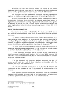 Code Général des Impôts
Le 14-06-2012
109
Ils doivent, en outre, être conservés pendant une période de cinq années
suivant leur date d'acquisition et être affectés à la réalisation d'opérations soumises à la
taxe sur la valeur ajoutée ou exonérées en vertu des articles 92 et 94 ci-dessus.
Les dispositions précitées s’appliquent également aux biens d’équipement
acquis par les établissements privés d’enseignement et de formation professionnelle.
A défaut de conservation du bien déductible pendant le délai précité et dans le
cas où celui-ci est affecté concurremment à la réalisation d'opérations taxables et
d'opérations situées en dehors du champ d'application de la taxe sur la valeur ajoutée
ou exonérées en vertu de l'article 91 ci-dessus, la déduction initialement opérée donne
lieu à régularisation, conformément aux dispositions prévues à l’article 104- II ci-
dessous.
Article 103.- Remboursement
Sauf dans les cas énumérés aux 1°, 2° ,3° et 4° ci-dessous, le crédit de taxe ne
peut aboutir à un remboursement, même partiel, de la taxe ayant grevé une opération
déterminée.
1° - Dans le cas d'opérations réalisées sous le bénéfice des exonérations ou du
régime suspensif prévus aux articles 92 et 94 ci-dessus, si le volume de la taxe due ne
permet pas l'imputation intégrale de la taxe, le surplus est remboursé dans les
conditions et selon les modalités définies par voie réglementaire. Sont exclues dudit
remboursement les entreprises exportatrices des métaux de récupération164
.
2° - Dans le cas de cessation d'activité taxable, le crédit de taxe résultant de
l'application des dispositions prévues à l'article 101- 3° ci-dessus est remboursé dans
les conditions et selon les modalités fixées par voie réglementaire.
3°- Les entreprises assujetties qui ont acquitté la taxe à l’occasion de
l’importation ou de l’acquisition locale des biens visés à l’article 92-I-6° ci-dessus et à
l’article 123-22° ci-dessous bénéficient du droit au remboursement selon les modalités
prévues par voie réglementaire.
4°- Les entreprises de crédit-bail (leasing) bénéficient du droit au
remboursement relatif au crédit de taxe déductible non imputable selon les
modalités prévues par voie réglementaire165
.
5°- Les remboursements de taxe prévus au 1er
, 2°, 3° et 4° ci-dessus sont
liquidés dans un délai maximum de trois (3) mois à partir de la date de dépôt de la
demande.
Cette demande de remboursement doit être déposée auprès du service local
des impôts dont dépend le bénéficiaire, à la fin de chaque trimestre de l’année civile
au titre des opérations réalisées au cours du ou des trimestres écoulés.
164
Art 7 de la loi de finances n° 40-08 pour l’année budgétaire 2009
165
Art 8 de la loi de finances n° 38-07 pour l’année budgétaire 2008
 