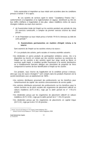 Code Général des Impôts
Le 14-06-2012
11
Cette exonération et imposition au taux réduit sont accordées dans les conditions
prévues à l’article 7- VI ci-après.
4- Les sociétés de services ayant le statut " Casablanca Finance City ",
conformément à la législation et la réglementation en vigueur, bénéficient au titre de
leur chiffre d’affaires à l’exportation et des plus- values mobilières nettes de source
étrangère réalisées au cours d’un exercice :
de l'exonération totale de l’impôt sur les sociétés pendant une période de cinq
(5) exercices consécutifs, à compter du premier exercice d’octroi du statut
précité ;
et de l'imposition au taux réduit prévu à l’article 19-II-A ci-dessous au delà de
cette période12
.
C- Exonérations permanentes en matière d’impôt retenu à la
source
Sont exonérés de l’impôt sur les sociétés retenu à la source :
1°- Les produits des actions, parts sociales et revenus assimilés suivants :
les dividendes et autres produits de participation similaires versés, mis à la
disposition ou inscrits en compte par des sociétés soumises ou exonérées de
l’impôt sur les sociétés à des sociétés ayant leur siège social au Maroc et
soumises audit impôt, à condition qu’elles fournissent à la société distributrice
ou à l’établissement bancaire délégué une attestation de propriété de titres
comportant le numéro de leur identification à l’impôt sur les société ;
Ces produits, sous réserve de l’application de la condition prévue ci-dessus,
ainsi que ceux de source étrangère13
sont compris dans les produits financiers de la
société bénéficiaire avec un abattement de 100% ;
les sommes distribuées provenant des prélèvements sur les bénéfices pour
l’amortissement du capital des sociétés concessionnaires de service public ;
les sommes distribuées provenant des prélèvements sur les bénéfices pour le
rachat d’actions ou de parts sociales des organismes de placement collectif en
valeurs mobilières (O.P.C.V.M.), régis par le dahir portant loi n° 1-93-213
précité;
les dividendes perçus par les organismes de placement collectif en valeurs
mobilières (O.P.C.V.M.), régis par le dahir portant loi n° 1-93-213 précité ;
les dividendes perçus par les organismes de placements en capital risque
(O.P.C.R.), régis par la loi n°41-05 précitée ;
12
Article 7 de la loi de finances n° 43-10 pour l’année budgétaire 2011.
13
Article 8 de la loi de finances n° 38-07 pour l’année budgétaire 2008
 