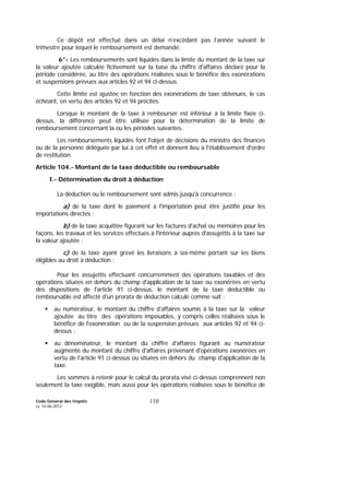Code Général des Impôts
Le 14-06-2012
110
Ce dépôt est effectué dans un délai n’excédant pas l’année suivant le
trimestre pour lequel le remboursement est demandé.
6°- Les remboursements sont liquidés dans la limite du montant de la taxe sur
la valeur ajoutée calculée fictivement sur la base du chiffre d'affaires déclaré pour la
période considérée, au titre des opérations réalisées sous le bénéfice des exonérations
et suspensions prévues aux articles 92 et 94 ci-dessus.
Cette limite est ajustée en fonction des exonérations de taxe obtenues, le cas
échéant, en vertu des articles 92 et 94 précités.
Lorsque le montant de la taxe à rembourser est inférieur à la limite fixée ci-
dessus, la différence peut être utilisée pour la détermination de la limite de
remboursement concernant la ou les périodes suivantes.
Les remboursements liquidés font l'objet de décisions du ministre des finances
ou de la personne déléguée par lui à cet effet et donnent lieu à l'établissement d'ordre
de restitution.
Article 104.- Montant de la taxe déductible ou remboursable
I.- Détermination du droit à déduction
La déduction ou le remboursement sont admis jusqu'à concurrence :
a) de la taxe dont le paiement à l'importation peut être justifié pour les
importations directes ;
b) de la taxe acquittée figurant sur les factures d'achat ou mémoires pour les
façons, les travaux et les services effectués à l'intérieur auprès d'assujettis à la taxe sur
la valeur ajoutée ;
c) de la taxe ayant grevé les livraisons à soi-même portant sur les biens
éligibles au droit à déduction ;
Pour les assujettis effectuant concurremment des opérations taxables et des
opérations situées en dehors du champ d'application de la taxe ou exonérées en vertu
des dispositions de l'article 91 ci-dessus, le montant de la taxe déductible ou
remboursable est affecté d'un prorata de déduction calculé comme suit :
au numérateur, le montant du chiffre d'affaires soumis à la taxe sur la valeur
ajoutée au titre des opérations imposables, y compris celles réalisées sous le
bénéfice de l'exonération ou de la suspension prévues aux articles 92 et 94 ci-
dessus ;
au dénominateur, le montant du chiffre d'affaires figurant au numérateur
augmenté du montant du chiffre d'affaires provenant d'opérations exonérées en
vertu de l'article 91 ci-dessus ou situées en dehors du champ d'application de la
taxe.
Les sommes à retenir pour le calcul du prorata visé ci-dessus comprennent non
seulement la taxe exigible, mais aussi pour les opérations réalisées sous le bénéfice de
 