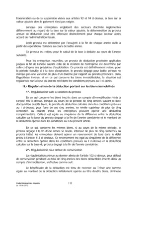 Code Général des Impôts
Le 14-06-2012
111
l'exonération ou de la suspension visées aux articles 92 et 94 ci-dessus, la taxe sur la
valeur ajoutée dont le paiement n'est pas exigée.
Lorsque des entreprises englobent des secteurs d'activité réglementés
différemment au regard de la taxe sur la valeur ajoutée, la détermination du prorata
annuel de déduction peut être effectuée distinctement pour chaque secteur après
accord de l’administration fiscale.
Ledit prorata est déterminé par l'assujetti à la fin de chaque année civile à
partir des opérations réalisées au cours de ladite année.
Ce prorata est retenu pour le calcul de la taxe à déduire au cours de l'année
suivante.
Pour les entreprises nouvelles, un prorata de déduction provisoire applicable
jusqu'à la fin de l'année suivant celle de la création de l'entreprise est déterminé par
celle-ci d'après ses prévisions d'exploitation. Ce prorata est définitivement retenu pour
la période écoulée si à la date d'expiration, le prorata dégagé pour ladite période ne
marque pas une variation de plus d'un dixième par rapport au prorata provisoire. Dans
l'hypothèse inverse, et en ce qui concerne les biens immobilisables, la situation est
régularisée sur la base du prorata réel dans les conditions prévues au II ci-après.
II.- Régularisation de la déduction portant sur les biens immobilisés
1°- Régularisation suite à variation du prorata
En ce qui concerne les biens inscrits dans un compte d'immobilisation visés à
l'article 102 ci-dessus, lorsque au cours de la période de cinq années suivant la date
d'acquisition desdits biens, le prorata de déduction calculée dans les conditions prévues
au I ci-dessus, pour l'une de ces cinq années, se révèle supérieur de plus de cinq
centièmes au prorata initial, les entreprises peuvent opérer une déduction
complémentaire. Celle-ci est égale au cinquième de la différence entre la déduction
calculée sur la base du prorata dégagé à la fin de l'année considérée et le montant de
la déduction opérée dans les conditions au I du présent article.
En ce qui concerne les mêmes biens, si au cours de la même période, le
prorata dégagé à la fin d'une année se révèle, inférieur de plus de cinq centièmes au
prorata initial, les entreprises doivent opérer un reversement de taxe dans le délai
prévu à l'article 113 ci-dessous. Ce reversement est égal au cinquième de la différence
entre la déduction opérée dans les conditions prévues au I ci-dessus et la déduction
calculée sur la base du prorata dégagé à la fin de l'année considérée.
2°- Régularisation pour défaut de conservation
La régularisation prévue au dernier alinéa de l'article 102 ci-dessus, pour défaut
de conservation pendant un délai de cinq années des biens déductibles inscrits dans un
compte d'immobilisation, s'effectue comme suit:
Le bénéficiaire de la déduction est tenu de reverser au Trésor une somme
égale au montant de la déduction initialement opérée au titre desdits biens, diminuée
 