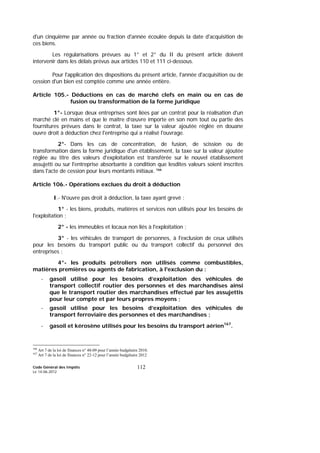 Code Général des Impôts
Le 14-06-2012
112
d'un cinquième par année ou fraction d'année écoulée depuis la date d'acquisition de
ces biens.
Les régularisations prévues au 1° et 2° du II du présent article doivent
intervenir dans les délais prévus aux articles 110 et 111 ci-dessous.
Pour l'application des dispositions du présent article, l'année d'acquisition ou de
cession d'un bien est comptée comme une année entière.
Article 105.- Déductions en cas de marché clefs en main ou en cas de
fusion ou transformation de la forme juridique
1°- Lorsque deux entreprises sont liées par un contrat pour la réalisation d'un
marché clé en mains et que le maître d’œuvre importe en son nom tout ou partie des
fournitures prévues dans le contrat, la taxe sur la valeur ajoutée réglée en douane
ouvre droit à déduction chez l'entreprise qui a réalisé l'ouvrage.
2°- Dans les cas de concentration, de fusion, de scission ou de
transformation dans la forme juridique d'un établissement, la taxe sur la valeur ajoutée
réglée au titre des valeurs d'exploitation est transférée sur le nouvel établissement
assujetti ou sur l'entreprise absorbante à condition que lesdites valeurs soient inscrites
dans l'acte de cession pour leurs montants initiaux. 166
Article 106.- Opérations exclues du droit à déduction
I.- N'ouvre pas droit à déduction, la taxe ayant grevé :
1° - les biens, produits, matières et services non utilisés pour les besoins de
l'exploitation ;
2° - les immeubles et locaux non liés à l'exploitation ;
3° - les véhicules de transport de personnes, à l'exclusion de ceux utilisés
pour les besoins du transport public ou du transport collectif du personnel des
entreprises ;
4°- les produits pétroliers non utilisés comme combustibles,
matières premières ou agents de fabrication, à l'exclusion du :
- gasoil utilisé pour les besoins d’exploitation des véhicules de
transport collectif routier des personnes et des marchandises ainsi
que le transport routier des marchandises effectué par les assujettis
pour leur compte et par leurs propres moyens ;
- gasoil utilisé pour les besoins d’exploitation des véhicules de
transport ferroviaire des personnes et des marchandises ;
- gasoil et kérosène utilisés pour les besoins du transport aérien167
.
166
Art 7 de la loi de finances n° 48-09 pour l’année budgétaire 2010.
167
Art 7 de la loi de finances n° 22-12 pour l’année budgétaire 2012
 