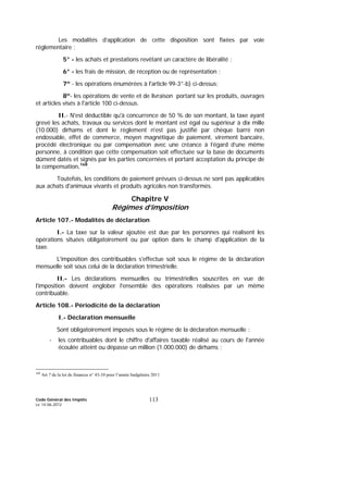 Code Général des Impôts
Le 14-06-2012
113
Les modalités d’application de cette disposition sont fixées par voie
réglementaire ;
5° - les achats et prestations revêtant un caractère de libéralité ;
6° - les frais de mission, de réception ou de représentation ;
7º - les opérations énumérées à l'article 99-3°-b) ci-dessus;
8º- les opérations de vente et de livraison portant sur les produits, ouvrages
et articles visés à l'article 100 ci-dessus.
II.- N'est déductible qu'à concurrence de 50 % de son montant, la taxe ayant
grevé les achats, travaux ou services dont le montant est égal ou supérieur à dix mille
(10.000) dirhams et dont le règlement n'est pas justifié par chèque barré non
endossable, effet de commerce, moyen magnétique de paiement, virement bancaire,
procédé électronique ou par compensation avec une créance à l’égard d’une même
personne, à condition que cette compensation soit effectuée sur la base de documents
dûment datés et signés par les parties concernées et portant acceptation du principe de
la compensation.168
.
Toutefois, les conditions de paiement prévues ci-dessus ne sont pas applicables
aux achats d'animaux vivants et produits agricoles non transformés.
Chapitre V
Régimes d’imposition
Article 107.- Modalités de déclaration
I.- La taxe sur la valeur ajoutée est due par les personnes qui réalisent les
opérations situées obligatoirement ou par option dans le champ d'application de la
taxe.
L'imposition des contribuables s'effectue soit sous le régime de la déclaration
mensuelle soit sous celui de la déclaration trimestrielle.
II.- Les déclarations mensuelles ou trimestrielles souscrites en vue de
l'imposition doivent englober l'ensemble des opérations réalisées par un même
contribuable.
Article 108.- Périodicité de la déclaration
I.- Déclaration mensuelle
Sont obligatoirement imposés sous le régime de la déclaration mensuelle :
- les contribuables dont le chiffre d'affaires taxable réalisé au cours de l'année
écoulée atteint ou dépasse un million (1.000.000) de dirhams ;
168
Art 7 de la loi de finances n° 43-10 pour l’année budgétaire 2011
 