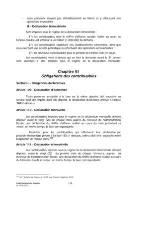 Code Général des Impôts
Le 14-06-2012
114
- toute personne n'ayant pas d'établissement au Maroc et y effectuant des
opérations imposables.
II.- Déclaration trimestrielle
Sont imposés sous le régime de la déclaration trimestrielle :
1°- les contribuables dont le chiffre d'affaires taxable réalisé au cours de
l'année écoulée est inférieur à un million (1.000.000) de dirhams ;
2°- les contribuables exploitant des établissements saisonniers, ainsi que
ceux exerçant une activité périodique ou effectuant des opérations occasionnelles ;
3°- les nouveaux contribuables pour la période de l'année civile en cours.
Les contribuables visés ci-dessus qui en font la demande avant le 31 janvier
sont autorisés à être imposés sous le régime de la déclaration mensuelle.
Chapitre VI
Obligations des contribuables
Section I.- Obligations déclaratives
Article 109.- Déclaration d'existence
Toute personne assujettie à la taxe sur la valeur ajoutée, doit souscrire au
service local des impôts dont elle dépend, la déclaration d'existence prévue à l’article
148 ci-dessous.
Article 110.- Déclaration mensuelle
Les contribuables imposés sous le régime de la déclaration mensuelle doivent
déposer avant le vingt (20) de chaque mois auprès du receveur de l’administration
fiscale, une déclaration du chiffre d'affaires réalisé au cours du mois précédent et
verser, en même temps, la taxe correspondante.
Toutefois, pour les contribuables qui effectuent leur déclaration par
procédé électronique prévue à l’article 155 ci- dessous, celle-ci doit être souscrite avant
l’expiration de chaque mois.169
Article 111.- Déclaration trimestrielle
Les contribuables imposés sous le régime de la déclaration trimestrielle doivent
déposer, avant le vingt (20) du premier mois de chaque trimestre, auprès du
receveur de l’administration fiscale, une déclaration du chiffre d'affaires réalisé au cours
du trimestre écoulé et verser, en même temps, la taxe correspondante.
169
Art 7 de la loi de finances n° 48-09 pour l’année budgétaire 2010.
 