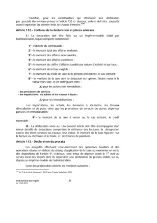 Code Général des Impôts
Le 14-06-2012
115
Toutefois, pour les contribuables qui effectuent leur déclaration
par procédé électronique prévue à l’article 155 ci- dessous, celle-ci doit être souscrite
avant l’expiration du premier mois de chaque trimestre.170
Article 112.- Contenu de la déclaration et pièces annexes
I.- La déclaration doit être faite sur un imprimé-modèle établi par
l'administration, lequel comporte notamment :
1°- l'identité du contribuable ;
2°- le montant total des affaires réalisées;
3°- le montant des affaires non taxables ;
4°- le montant des affaires exonérées ;
5°- le montant du chiffre d'affaires taxable par nature d'activité et par taux ;
6°- le montant de la taxe exigible ;
7°- le montant du crédit de taxe de la période précédente, le cas échéant;
8°- le montant de la taxe dont la déduction est opérée, faisant ressortir la
valeur hors-taxe, et en distinguant entre :
a) pour les achats non immobilisés :
- les prestations de services ;
- les importations, les achats et les travaux à façon ;
b) pour les immobilisations :
Les importations, les achats, les livraisons à soi-même, les travaux
d'installation et de pose, ainsi que les prestations de services ou autres dépenses
passées en immobilisation ;
9°- le montant de la taxe à verser ou, le cas échéant, le crédit
reportable ;
II.- La déclaration visée au I du présent article doit être accompagnée d’un
relevé détaillé de déductions comportant la référence des factures, la désignation
exacte des biens services ou travaux, leur valeur, le montant de la taxe figurant sur
la facture ou mémoire et le mode, et références de paiement.
Article 113.- Déclaration du prorata
Les assujettis effectuant concurremment des opérations taxables et des
opérations situées en dehors du champ d’application de la taxe ou exonérées en vertu
des dispositions de l’article 91 ci-dessus, sont tenus de déposer avant le 1er
avril au
service local des impôts dont ils dépendent une déclaration du prorata établie sur ou
d’après un imprimé-modèle de l’administration.
Cette déclaration doit contenir les mentions suivantes :
170
Art 7 de la loi de finances n° 48-09 pour l’année budgétaire 2010.
 