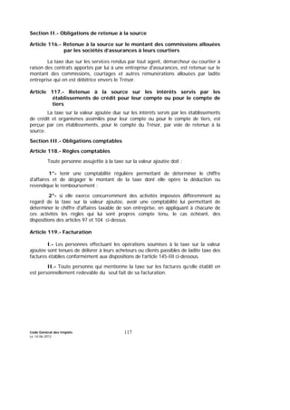 Code Général des Impôts
Le 14-06-2012
117
Section II.- Obligations de retenue à la source
Article 116.- Retenue à la source sur le montant des commissions allouées
par les sociétés d’assurances à leurs courtiers
La taxe due sur les services rendus par tout agent, démarcheur ou courtier à
raison des contrats apportés par lui à une entreprise d'assurances, est retenue sur le
montant des commissions, courtages et autres rémunérations allouées par ladite
entreprise qui en est débitrice envers le Trésor.
Article 117.- Retenue à la source sur les intérêts servis par les
établissements de crédit pour leur compte ou pour le compte de
tiers
La taxe sur la valeur ajoutée due sur les intérêts servis par les établissements
de crédit et organismes assimilés pour leur compte ou pour le compte de tiers, est
perçue par ces établissements, pour le compte du Trésor, par voie de retenue à la
source.
Section III.- Obligations comptables
Article 118.- Règles comptables
Toute personne assujettie à la taxe sur la valeur ajoutée doit :
1°- tenir une comptabilité régulière permettant de déterminer le chiffre
d'affaires et de dégager le montant de la taxe dont elle opère la déduction ou
revendique le remboursement ;
2°- si elle exerce concurremment des activités imposées différemment au
regard de la taxe sur la valeur ajoutée, avoir une comptabilité lui permettant de
déterminer le chiffre d'affaires taxable de son entreprise, en appliquant à chacune de
ces activités les règles qui lui sont propres compte tenu, le cas échéant, des
dispositions des articles 97 et 104 ci-dessus.
Article 119.- Facturation
I.- Les personnes effectuant les opérations soumises à la taxe sur la valeur
ajoutée sont tenues de délivrer à leurs acheteurs ou clients passibles de ladite taxe des
factures établies conformément aux dispositions de l’article 145-III ci-dessous.
II.- Toute personne qui mentionne la taxe sur les factures qu’elle établit en
est personnellement redevable du seul fait de sa facturation.
 