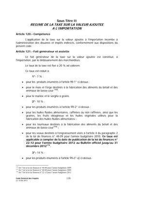 Code Général des Impôts
Le 14-06-2012
118
Sous Titre II
REGIME DE LA TAXE SUR LA VALEUR AJOUTEE
A L’IMPORTATION
Article 120.- Compétence
L’application de la taxe sur la valeur ajoutée à l’importation incombe à
l’administration des douanes et impôts indirects, conformément aux dispositions du
présent code.
Article 121.- Fait générateur et assiette
Le fait générateur de la taxe sur la valeur ajoutée est constitué, à
l'importation, par le dédouanement des marchandises.
Le taux de la taxe est fixé à 20 % ad valorem.
Ce taux est réduit à:
1°- 7 % :
• pour les produits énumérés à l'article 99-1° ci-dessus ;
• pour le maïs et l'orge destinés à la fabrication des aliments du bétail et des
animaux de basse-cour 172
;
• pour le manioc et le sorgho à grains.
2°- 10 % :
• pour les produits énumérés à l’article 99-2° ci-dessus ;
• pour les huiles fluides alimentaires, raffinées ou non raffinées, ainsi que les
graines, les fruits oléagineux et les huiles végétales utilisés pour la
fabrication des huiles fluides alimentaires ;
• pour les tourteaux destinés à la fabrication des aliments du bétail et des
animaux de basse-cour173
;
• pour les veaux destinés à l’engraissement visés à l’article 4 du paragraphe 2
de la loi de finances n° 48-09 pour l’année budgétaire 2010. Ce taux est
applicable à compter de la date de publication de la loi de finances n°
22-12 pour l’année budgétaire 2012 au Bulletin officiel jusqu’au 31
décembre 2012174
.
3°- 14 % :
• pour les produits énumérés à l'article 99-3°-a) ci-dessus.
172
Art 7 de la loi de finances n° 40-08 pour l’année budgétaire 2009
173
Art 7 de la loi de finances n° 40-08 pour l’année budgétaire 2009
174
Art 7 de la loi de finances n° 22-12 pour l’année budgétaire 2012
 