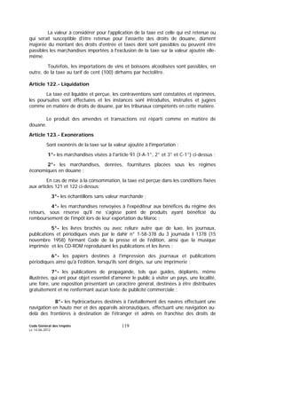 Code Général des Impôts
Le 14-06-2012
119
La valeur à considérer pour l'application de la taxe est celle qui est retenue ou
qui serait susceptible d'être retenue pour l'assiette des droits de douane, dûment
majorée du montant des droits d'entrée et taxes dont sont passibles ou peuvent être
passibles les marchandises importées à l'exclusion de la taxe sur la valeur ajoutée elle-
même.
Toutefois, les importations de vins et boissons alcoolisées sont passibles, en
outre, de la taxe au tarif de cent (100) dirhams par hectolitre.
Article 122.- Liquidation
La taxe est liquidée et perçue, les contraventions sont constatées et réprimées,
les poursuites sont effectuées et les instances sont introduites, instruites et jugées
comme en matière de droits de douane, par les tribunaux compétents en cette matière.
Le produit des amendes et transactions est réparti comme en matière de
douane.
Article 123.- Exonérations
Sont exonérés de la taxe sur la valeur ajoutée à l'importation :
1°- les marchandises visées à l'article 91 (I-A-1°, 2° et 3° et C-1°) ci-dessus ;
2°- les marchandises, denrées, fournitures placées sous les régimes
économiques en douane ;
En cas de mise à la consommation, la taxe est perçue dans les conditions fixées
aux articles 121 et 122 ci-dessus;
3°- les échantillons sans valeur marchande ;
4°- les marchandises renvoyées à l'expéditeur aux bénéfices du régime des
retours, sous réserve qu'il ne s'agisse point de produits ayant bénéficié du
remboursement de l'impôt lors de leur exportation du Maroc ;
5°- les livres brochés ou avec reliure autre que de luxe, les journaux,
publications et périodiques visés par le dahir n° 1-58-378 du 3 joumada I 1378 (15
novembre 1958) formant Code de la presse et de l’édition, ainsi que la musique
imprimée et les CD-ROM reproduisant les publications et les livres ;
6°- les papiers destinés à l'impression des journaux et publications
périodiques ainsi qu'à l'édition, lorsqu'ils sont dirigés, sur une imprimerie ;
7°- les publications de propagande, tels que guides, dépliants, même
illustrées, qui ont pour objet essentiel d'amener le public à visiter un pays, une localité,
une foire, une exposition présentant un caractère général, destinées à être distribuées
gratuitement et ne renfermant aucun texte de publicité commerciale ;
8°- les hydrocarbures destinés à l'avitaillement des navires effectuant une
navigation en haute mer et des appareils aéronautiques, effectuant une navigation au-
delà des frontières à destination de l'étranger et admis en franchise des droits de
 