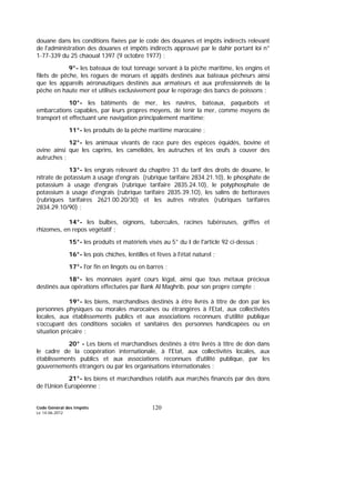 Code Général des Impôts
Le 14-06-2012
120
douane dans les conditions fixées par le code des douanes et impôts indirects relevant
de l'administration des douanes et impôts indirects approuvé par le dahir portant loi n°
1-77-339 du 25 chaoual 1397 (9 octobre 1977) ;
9°- les bateaux de tout tonnage servant à la pêche maritime, les engins et
filets de pêche, les rogues de morues et appâts destinés aux bateaux pêcheurs ainsi
que les appareils aéronautiques destinés aux armateurs et aux professionnels de la
pêche en haute mer et utilisés exclusivement pour le repérage des bancs de poissons ;
10°- les bâtiments de mer, les navires, bateaux, paquebots et
embarcations capables, par leurs propres moyens, de tenir la mer, comme moyens de
transport et effectuant une navigation principalement maritime;
11°- les produits de la pêche maritime marocaine ;
12°- les animaux vivants de race pure des espèces équidés, bovine et
ovine ainsi que les caprins, les camélidés, les autruches et les œufs à couver des
autruches ;
13°- les engrais relevant du chapitre 31 du tarif des droits de douane, le
nitrate de potassium à usage d'engrais (rubrique tarifaire 2834.21.10), le phosphate de
potassium à usage d'engrais (rubrique tarifaire 2835.24.10), le polyphosphate de
potassium à usage d'engrais (rubrique tarifaire 2835.39.1O), les salins de betteraves
(rubriques tarifaires 2621.00.20/30) et les autres nitrates (rubriques tarifaires
2834.29.10/90) ;
14°- les bulbes, oignons, tubercules, racines tubéreuses, griffes et
rhizomes, en repos végétatif ;
15°- les produits et matériels visés au 5° du I de l'article 92 ci-dessus ;
16°- les pois chiches, lentilles et fèves à l'état naturel ;
17°- l'or fin en lingots ou en barres ;
18°- les monnaies ayant cours légal, ainsi que tous métaux précieux
destinés aux opérations effectuées par Bank Al Maghrib, pour son propre compte ;
19°- les biens, marchandises destinés à être livrés à titre de don par les
personnes physiques ou morales marocaines ou étrangères à l’Etat, aux collectivités
locales, aux établissements publics et aux associations reconnues d’utilité publique
s’occupant des conditions sociales et sanitaires des personnes handicapées ou en
situation précaire ;
20° - Les biens et marchandises destinés à être livrés à titre de don dans
le cadre de la coopération internationale, à l'Etat, aux collectivités locales, aux
établissements publics et aux associations reconnues d'utilité publique, par les
gouvernements étrangers ou par les organisations internationales ;
21°- les biens et marchandises relatifs aux marchés financés par des dons
de l’Union Européenne ;
 