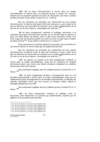Code Général des Impôts
Le 14-06-2012
121
22°- a) Les biens d’investissement à inscrire dans un compte
d’immobilisation et ouvrant droit à la déduction prévue à l’article 101 ci-dessus,
importés par les assujetties pendant une durée de vingt quatre (24) mois à compter
du début d’activité tel que défini à l’article 92-I-6° ci-dessus.
Pour les entreprises qui procèdent aux constructions de leurs projets
d’investissement, le délai de vingt quatre (24) mois commence à courir à partir de la
date de délivrance de l’autorisation de construire avec un délai supplémentaire de six
(6) mois en cas de force majeure, renouvelable une seule fois ;175
b) les biens d’équipement, matériels et outillages nécessaires à la
réalisation des projets d’investissement portant sur un montant égal ou supérieur à
deux cent (200) millions de dirhams, dans le cadre d’une convention conclue avec
l’Etat, acquis par les assujettis pendant une durée de trente six (36) mois à compter
du début d’activité176
tel que défini à l’article 92-I-6° ci-dessus.177
Cette exonération est accordée également aux parties, pièces détachées et
accessoires importés en même temps que les équipements précités ;
Pour les entreprises qui procèdent aux constructions de leurs projets
d’investissement, le délai de trente six (36) mois commence à courir à partir de la
date de délivrance de l’autorisation de construire avec un délai supplémentaire de six
(6) mois en cas de force majeure, renouvelable une seule fois ;178
23°- les autocars, les camions et les biens d’équipement y afférents, à
inscrire dans un compte d’immobilisation, acquis par les entreprises de transport
international routier, sous réserve que lesdites entreprises remplissent les conditions
prévues par l’article 102 ci-dessus.
Cette exonération s’applique dans les conditions prévues à l’article 92-I-6° ci-
dessus ;179
24°- les biens d'équipement destinés à l'enseignement privé ou à la
formation professionnelle à inscrire dans un compte d'immobilisation, acquis par les
établissements privés d'enseignement ou de formation professionnelle, à l'exclusion des
véhicules automobiles autres que ceux réservés au transport scolaire collectif et
aménagés spécialement à cet effet.
Cette exonération s’applique dans les conditions prévues à l’article 92-I-6° ci-
dessus ;180
25°- les biens d’équipement, matériels ou outillages neufs ou
d’occasions, dont l’importation est autorisée par l’Administration, importés par les
diplômés de la formation professionnelle.
175
Art 7 de la loi de finances n° 43-10 pour l’année budgétaire 2011
176
Art 8 de la loi de finances n° 38-07 pour l’année budgétaire 2008
177
Art 7 de la loi de finances n° 43-10 pour l’année budgétaire 2011
178
Art 7 de la loi de finances n° 43-10 pour l’année budgétaire 2011
179
Art 7 de la loi de finances n° 43-10 pour l’année budgétaire 2011
180
Art 7 de la loi de finances n° 43-10 pour l’année budgétaire 2011
 