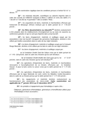 Code Général des Impôts
Le 14-06-2012
122
Cette exonération s’applique dans les conditions prévues à l’article 92-I-6° ci-
dessus ;181
26° - les matériels éducatifs, scientifiques ou culturels importés dans le
cadre des accords de l’UNESCO auxquels le Maroc a adhéré en vertu des dahirs n°s
1.60.201 et 1.60.202 du 14 joumada I 1383 (3 octobre 1963) ;
27° - les acquisitions de biens, matériels et marchandises effectués par
l’Université Al Akhawayn d’Ifrane instituée par le dahir portant loi n° 1-93-227
précité ;
28°- les films documentaires ou éducatifs182
destinés exclusivement
à être projetés dans les établissements d'enseignement ou au cours de causeries ou
conférences gratuites et qui ne sont pas importés dans un but lucratif ;
29°- les biens d’équipement, matériels et outillages acquis par les
associations à but non lucratif s’occupant des personnes handicapées, destinés à être
utilisés par lesdites associations dans le cadre de leur objet statutaire.
30°- Les biens d’équipement, matériels et outillages acquis par le Croissant
Rouge Marocain, destinés à être utilisés par lui dans le cadre de son objet statutaire ;
31°- les biens d’équipement, matériels et outillages acquis par :
a- la Fondation Cheikh Zaïd Ibn Soltan créée par le dahir portant loi
n° 1-93- 228 précité, dans le cadre des missions qui lui sont dévolues ;
b- la Fondation Cheikh khalifa Ibn Zaïd créée par la loi n° 12-07
précitée, dans le cadre des missions qui lui sont dévolues183
;
32°- les opérations d’importation de biens, matériels et marchandises
nécessaires à l’accomplissement de sa mission, effectuées par la fondation
Hassan II pour la lutte contre le cancer créée par le dahir portant loi n° 1-77-335
précité ;
33°- les opérations d’importation de biens, matériels et marchandises
effectuées par la Ligue Nationale de Lutte contre les Maladies Cardio-Vasculaires
dans le cadre de sa mission prévue par le dahir portant loi n° 1-77-334 précité ;
34°- les équipements et matériels destinés exclusivement au
fonctionnement des associations de micro-crédit. Cette exonération est
applicable du 1er
janvier 2012 au 31 décembre 2012184
;
35°- les produits et équipements pour hémodialyse ci-après cités :
- Dialyseurs, générateurs d’hémodialyse, générateurs à hémofiltration utilisés pour
l’hémodialyse et leurs accessoires :
181
Art 7 de la loi de finances n° 43-10 pour l’année budgétaire 2011
182
Art 7 de la loi de finances n° 22-12 pour l’année budgétaire 2012
183
Art 8 de la loi de finances n° 38-07 pour l’année budgétaire 2008
184
Art 7 de la loi de finances n° 22-12 pour l’année budgétaire 2012
 
