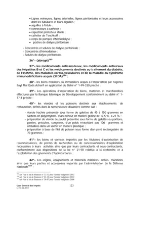 Code Général des Impôts
Le 14-06-2012
123
• Lignes veineuses, lignes artérielles, lignes péritonéales et leurs accessoires
dont les tubulures et leurs aiguilles ;
• aiguilles à fistule ;
• connecteurs à cathéter ;
• capuchon protecteur stérile ;
• cathéter de Tenchkoff ;
• corps de pompes d’hémodialyse ;
• poches de dialyse péritonéale ;
- Concentrés et solutés de dialyse péritonéale ;
- Concentrés d’hémodialyse ;
- Solutés de dialyse péritonéale.
36°- (abrogé)185
37°- les médicaments anticancéreux, les médicaments antiviraux
des hépatites B et C et les médicaments destinés au traitement du diabète,
de l’asthme, des maladies cardio-vasculaires et de la maladie du syndrome
immunodéficitaire acquis (SIDA)186
;
38°- les biens mobiliers ou immobiliers acquis à l’importation par l’agence
Bayt Mal Qods Acharif en application du Dahir n° 1-99-330 précité ;
39°- Les opérations d’importation de biens, matériels et marchandises
effectuées par la Banque Islamique de Développement conformément au dahir n° 1-
77-4 précité ;
40°- les viandes et les poissons destinés aux établissements de
restauration, définis dans la nomenclature douanière comme suit :
- viande hachée présentée sous forme de galettes de 45 à 150 grammes en
sachets en polyéthylène, d’une teneur en matière grasse de 17,5 % à 21 % ;
- préparation de viande de poulet présentée sous forme de galettes ou portions,
panées, précuites, congelées, d’un poids n’excédant pas 100 grammes et
emballées dans un sachet en matière plastique ;
- préparation à base de filet de poisson sous forme d’un pavé rectangulaire de
70 grammes ;
41°- les biens et services importés par les titulaires d’autorisation de
reconnaissances, de permis de recherches ou de concessionnaires d’exploitation
nécessaires à leurs activités ainsi que par leurs contractants et sous-contractants,
conformément aux dispositions de la loi n° 21.90 relative à la recherche et à
l’exploitation des gisements d’hydrocarbures ;
42°- Les engins, équipements et matériels militaires, armes, munitions
ainsi que leurs parties et accessoires importés par l’administration de la Défense
Nationale187
;
185
Art 7 de la loi de finances n° 22-12 pour l’année budgétaire 2012
186
Art 7 de la loi de finances n° 22-12 pour l’année budgétaire 2012
187
Art 8 de la loi de finances n° 38-07 pour l’année budgétaire 2008
 
