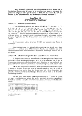 Code Général des Impôts
Le 14-06-2012
124
43°- les biens, matériels, marchandises et services acquis par la
Fondation Mohammed VI pour la promotion des œuvres sociales des
préposés religieux créée par le dahir n° 1.09.200 du 8 rabii I 1431 (23
février 2010), conformément aux missions qui lui sont dévolues188
.
Sous Titre III
DISPOSITIONS DIVERSES
Article 124.- Modalités d’exonérations
I- Les exonérations prévues aux articles 91 (I-E-2°)189
, 92 (I-3°, 6°, 7°,
8°,9°,10°, 11°, 12°, 13°, 14°, 15°, 16°, 17°, 20°, 21°, 22°, 23°, 24°, 25°, 29°, 32°,
33°, 34°, 35°, 37°, 38°, 39°, 40°, 42°, 43°190
, 44°191
et II), 123 ( 22°-a), 23°, 24°,
25°, 27°, 29°, 30°, 31°, 32°, 33°, 34°, 38°, 39° et 41° et 43°192
) ci- dessus et 247
XII ci-dessous193
ainsi que les suspensions de la taxe prévues à l’article 94 (I et II)
ci-dessus doivent être accordées conformément aux formalités prévues par le décret
pris pour l’application du titre III du présent code relatif à la taxe sur la valeur
ajoutée.
II- L’exonération prévue à l’article 92-I-39° est accordée sous forme de
restitution.
Cette restitution peut être déléguée à une société privée dans le cadre d’une
convention à conclure avec l’Administration fiscale, les modalités de cette
exonération sont fixées conformément aux dispositions prévues par le décret visé au
I ci dessus.
Article 125.- Affectation du produit de la taxe et mesures transitoires
I.- Le produit de la taxe est pris en recette, au budget général de l'Etat et, dans
une proportion ne pouvant être inférieure à 30 % et qui sera fixée par les lois de
finances, aux budgets des collectivités locales après déduction, sur le produit de la taxe
perçue à l'intérieur, des remboursements et des restitutions prévus par le présent code.
II.- A titre dérogatoire et transitoire, toute personne nouvellement assujettie
à la taxe sur la valeur ajoutée, est tenue de déposer avant le 1er
mars de l’année de
l’assujettissement au service local des impôts dont elle relève, l’inventaire des
produits, matières premières et emballages détenus dans le stock au 31 décembre
de l’année précédente.
La taxe ayant grevé lesdits stocks antérieurement au 1er
janvier de l’année
en cours est déductible de la taxe due sur les opérations de ventes imposables à
ladite taxe, réalisées à compter de la même date, à concurrence du montant desdites
ventes.
188
Art 7 de la loi de finances n° 22-12 pour l’année budgétaire 2012
189
Art 7 de la loi de finances n° 22-12 pour l’année budgétaire 2012
190
Art 7 de la loi de finances n° 40-08 pour l’année budgétaire 2009
191
Art 7 de la loi de finances n° 22-12 pour l’année budgétaire 2012
192
Art 7 de la loi de finances n° 22-12 pour l’année budgétaire 2012
193
Art complété par les dispositions de l’article 8 de la loi de finances n° 38-07 pour l’année budgétaire 2008
 