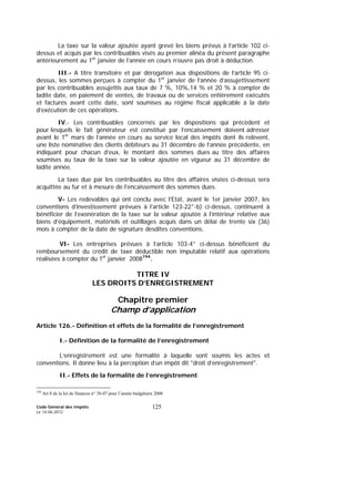 Code Général des Impôts
Le 14-06-2012
125
La taxe sur la valeur ajoutée ayant grevé les biens prévus à l’article 102 ci-
dessus et acquis par les contribuables visés au premier alinéa du présent paragraphe
antérieurement au 1er
janvier de l’année en cours n’ouvre pas droit à déduction.
III.- A titre transitoire et par dérogation aux dispositions de l’article 95 ci-
dessus, les sommes perçues à compter du 1er
janvier de l’année d’assujettissement
par les contribuables assujettis aux taux de 7 %, 10%,14 % et 20 % à compter de
ladite date, en paiement de ventes, de travaux ou de services entièrement exécutés
et facturés avant cette date, sont soumises au régime fiscal applicable à la date
d’exécution de ces opérations.
IV.- Les contribuables concernés par les dispositions qui précèdent et
pour lesquels le fait générateur est constitué par l’encaissement doivent adresser
avant le 1er
mars de l’année en cours au service local des impôts dont ils relèvent,
une liste nominative des clients débiteurs au 31 décembre de l’année précédente, en
indiquant pour chacun d’eux, le montant des sommes dues au titre des affaires
soumises au taux de la taxe sur la valeur ajoutée en vigueur au 31 décembre de
ladite année.
La taxe due par les contribuables au titre des affaires visées ci-dessus sera
acquittée au fur et à mesure de l’encaissement des sommes dues.
V- Les redevables qui ont conclu avec l’Etat, avant le 1er janvier 2007, les
conventions d’investissement prévues à l’article 123-22°-b) ci-dessus, continuent à
bénéficier de l’exonération de la taxe sur la valeur ajoutée à l’intérieur relative aux
biens d’équipement, matériels et outillages acquis dans un délai de trente six (36)
mois à compter de la date de signature desdites conventions.
VI- Les entreprises prévues à l’article 103-4° ci-dessus bénéficient du
remboursement du crédit de taxe déductible non imputable relatif aux opérations
réalisées à compter du 1er
janvier 2008194
.
TITRE IV
LES DROITS D’ENREGISTREMENT
Chapitre premier
Champ d’application
Article 126.- Définition et effets de la formalité de l’enregistrement
I.- Définition de la formalité de l’enregistrement
L’enregistrement est une formalité à laquelle sont soumis les actes et
conventions. Il donne lieu à la perception d’un impôt dit "droit d’enregistrement".
II.- Effets de la formalité de l’enregistrement
194
Art 8 de la loi de finances n° 38-07 pour l’année budgétaire 2008
 