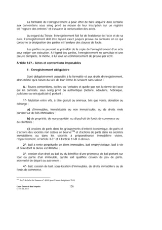 Code Général des Impôts
Le 14-06-2012
126
La formalité de l’enregistrement a pour effet de faire acquérir date certaine
aux conventions sous seing privé au moyen de leur inscription sur un registre
dit "registre des entrées" et d’assurer la conservation des actes.
Au regard du Trésor, l’enregistrement fait foi de l’existence de l’acte et de sa
date. L’enregistrement doit être réputé exact jusqu’à preuve du contraire en ce qui
concerne la désignation des parties et l’analyse des clauses de l’acte.
Les parties ne peuvent se prévaloir de la copie de l’enregistrement d’un acte
pour exiger son exécution. A l’égard des parties, l’enregistrement ne constitue ni une
preuve complète, ni même, à lui seul, un commencement de preuve par écrit.
Article 127.- Actes et conventions imposables
I.- Enregistrement obligatoire
Sont obligatoirement assujettis à la formalité et aux droits d'enregistrement,
alors même qu’à raison du vice de leur forme ils seraient sans valeur :
A.- Toutes conventions, écrites ou verbales et quelle que soit la forme de l’acte
qui les constate, sous seing privé ou authentique (notarié, adoulaire, hébraïque,
judiciaire ou extrajudiciaire) portant :
1°- Mutation entre vifs, à titre gratuit ou onéreux, tels que vente, donation ou
échange :
a) d'immeubles, immatriculés ou non immatriculés, ou de droits réels
portant sur de tels immeubles ;
b) de propriété, de nue propriété ou d'usufruit de fonds de commerce ou
de clientèles ;
c) cessions de parts dans les groupements d’intérêt économique, de parts et
d’actions des sociétés non cotées en bourse195
et d’actions de parts dans les sociétés
immobilières ou dans les sociétés à prépondérance immobilière visées,
respectivement, à l’article 3-3° et à l’article 61-II ci-dessus.
2°- bail à rente perpétuelle de biens immeubles, bail emphytéotique, bail à vie
et celui dont la durée est illimitée ;
3°- cession d'un droit au bail ou du bénéfice d'une promesse de bail portant sur
tout ou partie d'un immeuble, qu'elle soit qualifiée cession de pas de porte,
indemnité de départ ou autrement ;
4°- bail, cession de bail, sous-location d'immeubles, de droits immobiliers ou de
fonds de commerce.
195
Art 7 de la loi de finances n° 48.09 pour l’année budgétaire 2010.
 