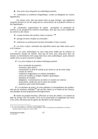 Code Général des Impôts
Le 14-06-2012
127
B.- Tous actes sous seing privé ou authentiques portant :
1°- constitution ou mainlevée d'hypothèque, cession ou délégation de créance
hypothécaire.
Ces mêmes actes, bien que passés dans un pays étranger, sont également
assujettis lorsqu'il en est fait usage par les conservateurs de la propriété foncière et
des hypothèques ;
2°- constitution, augmentation de capital, prorogation ou dissolution de
sociétés ou de groupements d’intérêt économique, ainsi que tous actes modificatifs
du contrat ou des statuts ;
3°- cession d’actions des sociétés cotées en bourse; 196
4°- partage de biens meubles ou immeubles ;
5°- antichrèse ou nantissement de biens immeubles et leurs cessions.
C.- Les actes ci-après, constatant des opérations autres que celles visées aux A
et B ci-dessus :
1°- Les actes authentiques ou sous seing privé établis par les notaires ou
fonctionnaires chargés du notariat, ainsi que les actes sous seing privé dont ces
notaires ou fonctionnaires font usage dans leurs actes authentiques, qu’ils annexent
auxdits actes ou qu’ils reçoivent en dépôt ;
2°- Les actes d’adoul et de notaires hébraïques portant :
- titres constitutifs de propriété ;
- inventaires après décès ;
- renonciations au droit de chefaâ ou de retrait en cas de vente sefqa ;
- retraits de réméré ;
- mainlevées d’oppositions en matière immobilière ;
- ventes de meubles ou d’objets mobiliers quelconques ;
- donations de meubles ;
- obligations, reconnaissances de dettes et cessions de créances ;
- procurations, quelle que soit la nature du mandat ;
- quittances pour achat d’immeubles ;
3°- Les décisions de justice, les actes judiciaires et extrajudiciaires des greffiers,
ainsi que les sentences arbitrales197
qui, par leur nature ou en raison de leur contenu,
sont passibles du droit proportionnel d’enregistrement.
D- Ventes de produits forestiers, effectuées en vertu des articles 3 et suivants du
dahir du 20 hija 1335 (10 octobre 1917) sur la conservation et l’exploitation des forêts
et les ventes effectuées par les agents des domaines ou des douanes.
196
Art 7 de la loi de finances n° 48.09 pour l’année budgétaire 2010.
197
Art 8 de la loi de finances n° 38.07 pour l’année budgétaire 2008. Ces dispositions sont applicables aux sentences
arbitrales rendues à compter du 1er
janvier 2008.
 