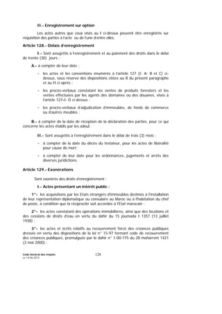 Code Général des Impôts
Le 14-06-2012
128
II.- Enregistrement sur option
Les actes autres que ceux visés au I ci-dessus peuvent être enregistrés sur
réquisition des parties à l’acte ou de l’une d’entre elles.
Article 128.- Délais d’enregistrement
I.- Sont assujettis à l’enregistrement et au paiement des droits dans le délai
de trente (30) jours :
A.- à compter de leur date :
- les actes et les conventions énumérés à l’article 127 (I- A- B et C) ci-
dessus, sous réserve des dispositions citées au B du présent paragraphe
et au II ci-après ;
- les procès-verbaux constatant les ventes de produits forestiers et les
ventes effectuées par les agents des domaines ou des douanes, visés à
l’article 127-I- D ci-dessus ;
- les procès-verbaux d’adjudication d’immeubles, de fonds de commerce
ou d’autres meubles ;
B.- à compter de la date de réception de la déclaration des parties, pour ce qui
concerne les actes établis par les adoul.
II.- Sont assujettis à l’enregistrement dans le délai de trois (3) mois :
- à compter de la date du décès du testateur, pour les actes de libéralité
pour cause de mort ;
- à compter de leur date pour les ordonnances, jugements et arrêts des
diverses juridictions.
Article 129.- Exonérations
Sont exonérés des droits d’enregistrement :
I.- Actes présentant un intérêt public :
1°- les acquisitions par les Etats étrangers d'immeubles destinés à l'installation
de leur représentation diplomatique ou consulaire au Maroc ou à l'habitation du chef
de poste, à condition que la réciprocité soit accordée à l'Etat marocain ;
2°- les actes constatant des opérations immobilières, ainsi que des locations et
des cessions de droits d'eau en vertu du dahir du 15 joumada I 1357 (13 juillet
1938) ;
3°- les actes et écrits relatifs au recouvrement forcé des créances publiques
dressés en vertu des dispositions de la loi n° 15-97 formant code de recouvrement
des créances publiques, promulguée par le dahir n° 1-00-175 du 28 moharrem 1421
(3 mai 2000) ;
 