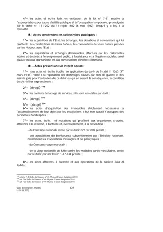 Code Général des Impôts
Le 14-06-2012
129
4°- les actes et écrits faits en exécution de la loi n° 7-81 relative à
l'expropriation pour cause d'utilité publique et à l'occupation temporaire, promulguée
par le dahir n° 1-81-252 du 11 rejeb 1402 (6 mai 1982), lorsqu’il y a lieu à la
formalité.
II.- Actes concernant les collectivités publiques :
1°- les acquisitions de l'Etat, les échanges, les donations et conventions qui lui
profitent ; les constitutions de biens habous, les conventions de toute nature passées
par les Habous avec l'Etat ;
2°- les acquisitions et échanges d'immeubles effectués par les collectivités
locales et destinés à l'enseignement public, à l'assistance et à l'hygiène sociales, ainsi
qu'aux travaux d'urbanisme et aux constructions d'intérêt communal.
III.- Actes présentant un intérêt social :
1°- tous actes et écrits établis en application du dahir du 5 rabii II 1363 (1er
mars 1944) relatif à la réparation des dommages causés par faits de guerre et des
arrêtés pris pour l'exécution de ce dahir ou qui en seront la conséquence, à condition
de s'y référer expressément ;
2°- (abrogé) 198
3°- les contrats de louage de services, s'ils sont constatés par écrit ;
4°- (abrogé) 199
5°- (abrogé) 200
6°- les actes d'acquisition des immeubles strictement nécessaires à
l'accomplissement de leur objet par les associations à but non lucratif s'occupant des
personnes handicapées ;
7°- les actes, écrits et mutations qui profitent aux organismes ci-après,
afférents à la création, à l'activité et, éventuellement, à la dissolution :
- de l'Entraide nationale créée par le dahir n°1-57-009 précité ;
- des associations de bienfaisance subventionnées par l'Entraide nationale,
notamment les associations d'aveugles et de paralytiques ;
- du Croissant rouge marocain ;
- de la Ligue nationale de lutte contre les maladies cardio-vasculaires, créée
par le dahir portant loi n° 1-77-334 précité ;
8°- les actes afférents à l’activité et aux opérations de la société Sala Al
Jadida ;
198
Article 7 de la loi de finances n° 48.09 pour l’année budgétaire 2010.
199
Art 7 de la loi de finances n° 48.09 pour l’année budgétaire 2010.
200
Art 7 de la loi de finances n° 48.09 pour l’année budgétaire 2010.
 