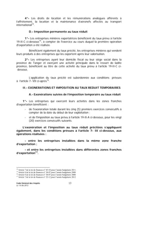 Code Général des Impôts
Le 14-06-2012
13
4°- Les droits de location et les rémunérations analogues afférents à
l’affrètement, la location et la maintenance d’aéronefs affectés au transport
international14
.
D.- Imposition permanente au taux réduit
1°- Les entreprises minières exportatrices bénéficient du taux prévu à l’article
19-II-C ci-dessous15
, à compter de l'exercice au cours duquel la première opération
d'exportation a été réalisée.
Bénéficient également du taux précité, les entreprises minières qui vendent
leurs produits à des entreprises qui les exportent après leur valorisation.
2°- Les entreprises ayant leur domicile fiscal ou leur siège social dans la
province de Tanger et exerçant une activité principale dans le ressort de ladite
province, bénéficient au titre de cette activité du taux prévu à l’article 19-II-C ci-
dessous.
L’application du taux précité est subordonnée aux conditions prévues
à l’article 7- VII ci-après16
.
II.- EXONERATIONS ET IMPOSITION AU TAUX REDUIT TEMPORAIRES
A.- Exonérations suivies de l’imposition temporaire au taux réduit
1°- Les entreprises qui exercent leurs activités dans les zones franches
d'exportation bénéficient :
- de l'exonération totale durant les cinq (5) premiers exercices consécutifs à
compter de la date du début de leur exploitation ;
- et de l'imposition au taux prévu à l’article 19-II-A ci-dessous, pour les vingt
(20) exercices consécutifs suivants.
L’exonération et l’imposition au taux réduit précitées s’appliquent
également, dans les conditions prévues à l’article 7- IX ci-dessous, aux
opérations réalisées :
- entre les entreprises installées dans la même zone franche
d’exportation ;
- et entre les entreprises installées dans différentes zones franches
d’exportation17
.
14
Article 7 de la loi de finances n° 43-10 pour l’année budgétaire 2011.
15
Article 8 de la loi de finances n° 38-07 pour l’année budgétaire 2008
16
Article 8 de la loi de finances n° 38-07 pour l’année budgétaire 2008
17
Article 7 de la loi de finances n° 22-12 pour l’année budgétaire 2012
 