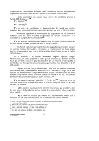 Code Général des Impôts
Le 14-06-2012
131
comportant des constructions destinées à être démolies et réservés à la réalisation
d’opérations de construction de cités, résidences ou campus universitaires1
.
Cette exonération est acquise sous réserve des conditions prévues à
l’article 130-II ci-après ;204
3°- (abrogé) 205
4°- (abrogé)206
5°- les actes de constitution et d’augmentation de capital des sociétés
installées dans les zones franches d’exportation, prévues par la loi n° 19-94 précitée.
Bénéficient également de l’exonération, les acquisitions par les entreprises
installées dans les zones franches d’exportation de terrains nécessaires à la
réalisation de leur projet d’investissement;207
6°- les actes de constitution et d’augmentation de capital des banques et des
sociétés holding offshore, prévues par la loi n° 58-90 précitée.
Bénéficient également de l’exonération, les acquisitions par lesdites banques
et sociétés holding d’immeubles, nécessaires à l’établissement de leurs sièges,
agences et succursales, sous réserve de la condition d’exonération prévue à l’article
130- VI ci-après ;
7°- le transfert à la société dénommée «Agence spéciale Tanger-
Méditerranée», en pleine propriété et à titre gratuit, des biens du domaine privé de
l’Etat qui lui sont nécessaires pour la réalisation de ses missions d’ordre public et
dont la liste est fixée par la convention prévue par l’article 2 du décret-loi n° 2-02-
644 précité.
L’Agence spéciale Tanger–Méditerranée, ainsi que les sociétés intervenant
dans la réalisation, l’aménagement, l’exploitation et l’entretien du projet de la zone
spéciale de développement Tanger-Méditerranée et qui s’installent dans les zones
franches d’exportation visées à l’article premier du décret-loi n° 2-02-644 précité,
bénéficient des exonérations prévues au 5° ci-dessus ;208
8°- les opérations prévues à l’article 133 (I- D - 10°)209
ci-dessous, en ce qui
concerne les droits de mutation afférents à la prise en charge du passif, s'il y a lieu,
dans les cas suivants :
a) les sociétés ou groupements d’intérêt économique qui procèdent, dans
les trois années de la réduction de leur capital, à la reconstitution totale ou partielle
de ce capital ;
b) la fusion de sociétés par actions ou à responsabilité limitée, que la
fusion ait lieu par voie d'absorption ou par la création d'une société nouvelle ;
204
Article 8-III-12 de la même loi de finances, l’exonération est applicable aux conventions conclues
à compter du 1er
janvier 2008.
205
Article 7 de la loi de finances n° 48.09 pour l’année budgétaire 2010.
206
Article 7 de la loi de finances n° 48.09 pour l’année budgétaire 2010.
207
Article 7 de la loi de finances n° 22.12 pour l’année budgétaire 2012
208
Art 7 de la loi de finances n° 22.12 pour l’année budgétaire 2012
209
Art 7 de la loi de finances n° 48.09 pour l’année budgétaire 2010.
 