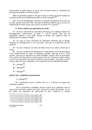 Code Général des Impôts
Le 14-06-2012
133
d’intervention de ladite agence et qui lui sont nécessaires pour la réalisation des
aménagements publics ou d’intérêt public ;
20°- les opérations d’apport, ainsi que la prise en charge du passif résultant de
la transformation d’un établissement public en société anonyme218
.
21°- les actes d’hypothèque consentis en garantie du paiement de la taxe sur
la valeur ajoutée versée par l’Etat, ainsi que la mainlevée délivrée par le receveur de
l’administration fiscale tel que cela est prévu à l’article 93-I ci-dessus.219
V.- Actes relatifs aux opérations de crédit :
1°- les actes concernant les opérations effectuées par la Banque africaine de
développement, conformément au dahir n° 1.63.316 précité, ainsi que les
acquisitions réalisées à son profit, lorsque la banque doit supporter seule et
définitivement la charge de l'impôt ;
2°- les actes et écrits concernant les opérations effectuées par la Banque
islamique de développement et ses succursales, ainsi que les acquisitions qui leur
profitent ;
3°- les actes d'avances sur titres de fonds d'Etat et de valeurs émises par le
Trésor ;
4°- les actes constatant les opérations de crédit passées entre des particuliers
et des établissements de crédit et organismes assimilés, régis par la loi n° 34-03
précitée, ainsi que les opérations de crédit immobilier conclues entre les particuliers
et les sociétés de financement et celles passées entre les entreprises et leurs salariés
ou entre les associations des œuvres sociales du secteur public, semi-public ou privé
et leurs adhérents pour l’acquisition ou la construction de leur habitation principale ;
5°- (abrogé)220
6°- (abrogé)221
7°- (abrogé)222
Article 130.- Conditions d’exonération
I.- (abrogé)223
II.- L’exonération prévue à l’article 129- IV- 2° ci-dessus est acquise aux
conditions suivantes :
A.-Les promoteurs immobiliers doivent réaliser leurs opérations dans le
cadre d’une convention conclue avec l’Etat, assortie d’un cahier des charges, en vue
de réaliser des opérations de construction de cités, résidences et campus
218
Art 8 de la loi de finances n°38.08 pour l’année budgétaire 2008
219
Art 7 de la loi de finances n° 48.09 pour l’année budgétaire 2010.
220
Art 8 de la loi de finances n°38.08 pour l’année budgétaire 2008
221
Art 8 de la loi de finances n°38.08 pour l’année budgétaire 2008
222
Art 8 de la loi de finances n°38.08 pour l’année budgétaire 2008
223
Art 8 de la loi de finances n°38.08 pour l’année budgétaire 2008
 