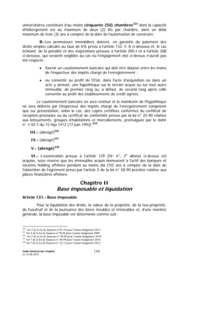 Code Général des Impôts
Le 14-06-2012
134
universitaires constitués d’au moins cinquante (50) chambres224
dont la capacité
d’hébergement est au maximum de deux (2) lits par chambre, dans un délai
maximum de trois (3) ans à compter de la date de l’autorisation de construire.
B.-Les promoteurs immobiliers doivent, en garantie du paiement des
droits simples calculés au taux de 6% prévu à l’article 133- I- A ci-dessous et, le cas
échéant, de la pénalité et des majorations prévues à l’article 205-I et à l’article 208
ci-dessous, qui seraient exigibles au cas où l’engagement visé ci-dessus n’aurait pas
été respecté :
• fournir un cautionnement bancaire qui doit être déposé entre les mains
de l’inspecteur des impôts chargé de l’enregistrement ;
• ou consentir au profit de l'Etat, dans l'acte d'acquisition ou dans un
acte y annexé, une hypothèque sur le terrain acquis ou sur tout autre
immeuble, de premier rang ou, à défaut, de second rang après celle
consentie au profit des établissements de crédit agréés.
Le cautionnement bancaire ne sera restitué et la mainlevée de l'hypothèque
ne sera délivrée par l’inspecteur des impôts chargé de l’enregistrement compétent
que sur présentation, selon le cas, des copies certifiées conformes du certificat de
réception provisoire ou du certificat de conformité prévus par la loi n° 25-90 relative
aux lotissements, groupes d’habitations et morcellements, promulguée par le dahir
n° 1-92-7 du 15 hija 1412 (17 juin 1992).225
III.- (abrogé)226
IV.- (abrogé)227
V.- (abrogé)228
VI.- L’exonération prévue à l’article 129 (IV- 6°, 2e
alinéa) ci-dessus est
acquise, sous réserve que les immeubles acquis demeurent à l’actif des banques et
sociétés holding offshore pendant au moins dix (10) ans à compter de la date de
l’obtention de l’agrément prévu par l’article 5 de la loi n° 58-90 précitée relative aux
places financières offshore.
Chapitre II
Base imposable et liquidation
Article 131.- Base imposable
Pour la liquidation des droits, la valeur de la propriété, de la nue-propriété,
de l'usufruit et de la jouissance des biens meubles et immeubles et, d’une manière
générale, la base imposable est déterminée comme suit :
224
Art 7 de la loi de finances n°43-10 pour l’année budgétaire 2011.
225
Art 8 de la loi de finances n°38.08 pour l’année budgétaire 2008
226
Art 7 de la loi de finances n° 48.09 pour l’année budgétaire 2010.
227
Art 7 de la loi de finances n° 48.09 pour l’année budgétaire 2010.
228
Art 7 de la loi de finances n° 22.12 pour l’année budgétaire 2012.
 