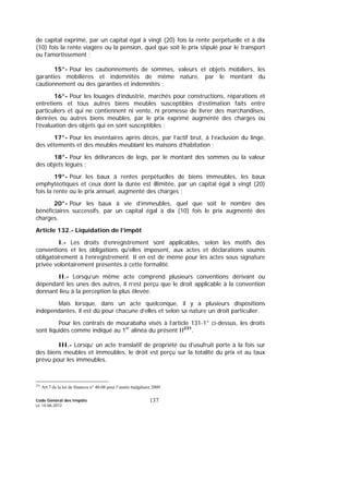 Code Général des Impôts
Le 14-06-2012
137
de capital exprimé, par un capital égal à vingt (20) fois la rente perpétuelle et à dix
(10) fois la rente viagère ou la pension, quel que soit le prix stipulé pour le transport
ou l'amortissement ;
15°- Pour les cautionnements de sommes, valeurs et objets mobiliers, les
garanties mobilières et indemnités de même nature, par le montant du
cautionnement ou des garanties et indemnités ;
16°- Pour les louages d’industrie, marchés pour constructions, réparations et
entretiens et tous autres biens meubles susceptibles d’estimation faits entre
particuliers et qui ne contiennent ni vente, ni promesse de livrer des marchandises,
denrées ou autres biens meubles, par le prix exprimé augmenté des charges ou
l’évaluation des objets qui en sont susceptibles ;
17°- Pour les inventaires après décès, par l’actif brut, à l’exclusion du linge,
des vêtements et des meubles meublant les maisons d’habitation ;
18°- Pour les délivrances de legs, par le montant des sommes ou la valeur
des objets légués ;
19°- Pour les baux à rentes perpétuelles de biens immeubles, les baux
emphytéotiques et ceux dont la durée est illimitée, par un capital égal à vingt (20)
fois la rente ou le prix annuel, augmenté des charges ;
20°- Pour les baux à vie d’immeubles, quel que soit le nombre des
bénéficiaires successifs, par un capital égal à dix (10) fois le prix augmenté des
charges.
Article 132.- Liquidation de l’impôt
I.- Les droits d’enregistrement sont applicables, selon les motifs des
conventions et les obligations qu'elles imposent, aux actes et déclarations soumis
obligatoirement à l’enregistrement. Il en est de même pour les actes sous signature
privée volontairement présentés à cette formalité.
II.- Lorsqu’un même acte comprend plusieurs conventions dérivant ou
dépendant les unes des autres, il n’est perçu que le droit applicable à la convention
donnant lieu à la perception la plus élevée.
Mais lorsque, dans un acte quelconque, il y a plusieurs dispositions
indépendantes, il est dû pour chacune d’elles et selon sa nature un droit particulier.
Pour les contrats de mourabaha visés à l’article 131-1° ci-dessus, les droits
sont liquidés comme indiqué au 1er
alinéa du présent II231
.
III.- Lorsqu’ un acte translatif de propriété ou d’usufruit porte à la fois sur
des biens meubles et immeubles, le droit est perçu sur la totalité du prix et au taux
prévu pour les immeubles.
231
Art 7 de la loi de finances n° 40-08 pour l’année budgétaire 2009.
 