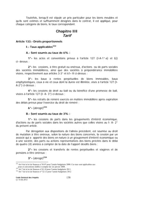 Code Général des Impôts
Le 14-06-2012
138
Toutefois, lorsqu’il est stipulé un prix particulier pour les biens meubles et
qu’ils sont estimés et suffisamment désignés dans le contrat, il est appliqué, pour
chaque catégorie de biens, le taux correspondant.
Chapitre III
Tarif
Article 133.- Droits proportionnels
I.- Taux applicables232
A.- Sont soumis au taux de 6% :
1°- les actes et conventions prévus à l’article 127 (I-A-1°-a) et b))
ci- dessus ;
2°- les cessions, à titre gratuit ou onéreux, d'actions ou de parts sociales
des sociétés immobilières, ainsi que des sociétés à prépondérance immobilière
visées, respectivement aux articles 3-3° et 61- II ci-dessus ;
3°- les baux à rentes perpétuelles de biens immeubles, baux
emphytéotiques, ceux à vie et ceux dont la durée est illimitée, visés à l’article 127 (I-
A-2°) ci-dessus ;
4°- les cessions de droit au bail ou du bénéfice d'une promesse de bail,
visées à l’article 127 (I- A- 3°) ci-dessus ;
5°- les retraits de réméré exercés en matière immobilière après expiration
des délais prévus pour l’exercice du droit de réméré ;
6°- (abrogé)233
B.- Sont soumis au taux de 3% :
1°- les cessions de parts dans les groupements d’intérêt économique,
d'actions ou de parts sociales dans les sociétés autres que celles visées au I- A- 2°
du présent article.
Par dérogation aux dispositions de l’alinéa précédent, est soumise au droit
de mutation à titre onéreux, selon la nature des biens concernés, la cession par un
associé qui a apporté des biens en nature à un groupement d’intérêt économique ou
à une société, des parts ou actions représentatives des biens précités dans le délai
de quatre (4) années à compter de la date de l’apport desdits biens ;
2°- les cessions et transferts de rentes perpétuelles et viagères et de
pensions à titre onéreux ;
3°- (abrogé)234
232
Art 8 de la loi de finances n°38.07 pour l’année budgétaire 2008. Ces taux sont applicables aux
actes et conventions établis à compter du 1er janvier 2008.
233
Art 7 de la loi de finances n°43-10 pour l’année budgétaire 2011.
234
Art 7 de la loi de finances n°°22.12 pour l’année budgétaire 2012
 