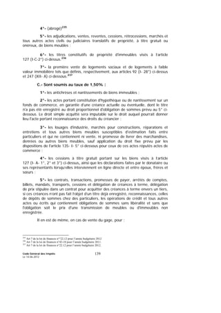Code Général des Impôts
Le 14-06-2012
139
4°- (abrogé)235
5°- les adjudications, ventes, reventes, cessions, rétrocessions, marchés et
tous autres actes civils ou judiciaires translatifs de propriété, à titre gratuit ou
onéreux, de biens meubles ;
6°- les titres constitutifs de propriété d'immeubles visés à l’article
127 (I-C-2°) ci-dessus.236
7°- la première vente de logements sociaux et de logements à faible
valeur immobilière tels que définis, respectivement, aux articles 92 (I- 28°) ci-dessus
et 247 (XII- A) ci-dessous.237
C.- Sont soumis au taux de 1,50% :
1°- les antichrèses et nantissements de biens immeubles ;
2°- les actes portant constitution d'hypothèque ou de nantissement sur un
fonds de commerce, en garantie d'une créance actuelle ou éventuelle, dont le titre
n'a pas été enregistré au droit proportionnel d'obligation de sommes prévu au 5° ci-
dessous. Le droit simple acquitté sera imputable sur le droit auquel pourrait donner
lieu l'acte portant reconnaissance des droits du créancier ;
3°- les louages d'industrie, marchés pour constructions, réparations et
entretiens et tous autres biens meubles susceptibles d'estimation faits entre
particuliers et qui ne contiennent ni vente, ni promesse de livrer des marchandises,
denrées ou autres biens meubles, sauf application du droit fixe prévu par les
dispositions de l'article 135- I- 5° ci-dessous pour ceux de ces actes réputés actes de
commerce ;
4°- les cessions à titre gratuit portant sur les biens visés à l’article
127 (I- A- 1°, 2° et 3°) ci-dessus, ainsi que les déclarations faites par le donataire ou
ses représentants lorsqu’elles interviennent en ligne directe et entre époux, frères et
sœurs ;
5°- les contrats, transactions, promesses de payer, arrêtés de comptes,
billets, mandats, transports, cessions et délégation de créances à terme, délégation
de prix stipulée dans un contrat pour acquitter des créances à terme envers un tiers,
si ces créances n’ont pas fait l’objet d’un titre déjà enregistré, reconnaissances, celles
de dépôts de sommes chez des particuliers, les opérations de crédit et tous autres
actes ou écrits qui contiennent obligations de sommes sans libéralité et sans que
l'obligation soit le prix d'une transmission de meubles ou d'immeubles non
enregistrée.
Il en est de même, en cas de vente du gage, pour :
235
Art 7 de la loi de finances n°°22.12 pour l’année budgétaire 2012
236
Art 7 de la loi de finances n°43-10 pour l’année budgétaire 2011.
237
Art 7 de la loi de finances n°22.12 pour l’année budgétaire 2012.
 