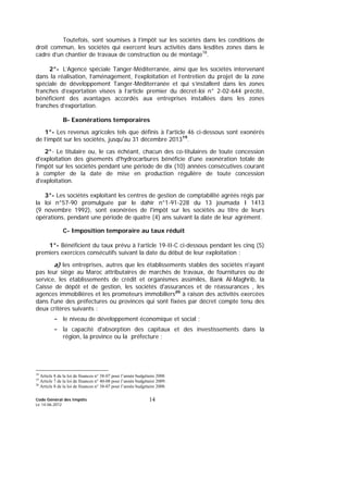 Code Général des Impôts
Le 14-06-2012
14
Toutefois, sont soumises à l’impôt sur les sociétés dans les conditions de
droit commun, les sociétés qui exercent leurs activités dans lesdites zones dans le
cadre d’un chantier de travaux de construction ou de montage18
.
2°- L’Agence spéciale Tanger-Méditerranée, ainsi que les sociétés intervenant
dans la réalisation, l’aménagement, l’exploitation et l’entretien du projet de la zone
spéciale de développement Tanger-Méditerranée et qui s’installent dans les zones
franches d’exportation visées à l’article premier du décret-loi n° 2-02-644 précité,
bénéficient des avantages accordés aux entreprises installées dans les zones
franches d’exportation.
B- Exonérations temporaires
1°- Les revenus agricoles tels que définis à l'article 46 ci-dessous sont exonérés
de l’impôt sur les sociétés, jusqu'au 31 décembre 201319
.
2°- Le titulaire ou, le cas échéant, chacun des co-titulaires de toute concession
d'exploitation des gisements d'hydrocarbures bénéficie d'une exonération totale de
l'impôt sur les sociétés pendant une période de dix (10) années consécutives courant
à compter de la date de mise en production régulière de toute concession
d'exploitation.
3°- Les sociétés exploitant les centres de gestion de comptabilité agréés régis par
la loi n°57-90 promulguée par le dahir n°1-91-228 du 13 joumada I 1413
(9 novembre 1992), sont exonérées de l'impôt sur les sociétés au titre de leurs
opérations, pendant une période de quatre (4) ans suivant la date de leur agrément.
C- Imposition temporaire au taux réduit
1°- Bénéficient du taux prévu à l’article 19-II-C ci-dessous pendant les cinq (5)
premiers exercices consécutifs suivant la date du début de leur exploitation :
a) les entreprises, autres que les établissements stables des sociétés n'ayant
pas leur siège au Maroc attributaires de marchés de travaux, de fournitures ou de
service, les établissements de crédit et organismes assimilés, Bank Al-Maghrib, la
Caisse de dépôt et de gestion, les sociétés d'assurances et de réassurances , les
agences immobilières et les promoteurs immobiliers20
à raison des activités exercées
dans l'une des préfectures ou provinces qui sont fixées par décret compte tenu des
deux critères suivants :
- le niveau de développement économique et social ;
- la capacité d'absorption des capitaux et des investissements dans la
région, la province ou la préfecture ;
18
Article 8 de la loi de finances n° 38-07 pour l’année budgétaire 2008
19
Article 7 de la loi de finances n° 40-08 pour l’année budgétaire 2009.
20
Article 8 de la loi de finances n° 38-07 pour l’année budgétaire 2008.
 