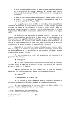 Code Général des Impôts
Le 14-06-2012
140
• les actes de nantissement dressés en application de la législation spéciale
sur le nantissement des produits agricoles, des produits appartenant à
l'union des docks-silos coopératifs, des produits miniers, de certains produits
et matières ;
• les actes de nantissement et les quittances prévus par les articles 356 et 378
de la loi n° 15-95 formant code de commerce, promulguée par dahir n° 1-
96-83 du 15 rabii I 1417 (1er
août 1996) ;
6°- les partages de biens meubles ou immeubles entre copropriétaires,
cohéritiers et coassociés, à quelque titre que ce soit. Toutefois, lorsque le partage
comporte une soulte ou une plus-value, les droits sur ce qui en est l’objet sont
perçus aux taux prévus pour les mutations à titre onéreux, au prorata de la valeur
respective des différents biens compris dans le lot comportant la soulte ou de la plus-
value.
Par dérogation aux dispositions de l’alinéa ci-dessus, l’attribution à un
associé, à titre de partage, au cours de la vie d’une société ou à sa dissolution, d’un
bien provenant d’un apport fait à ladite société par un autre associé est passible du
droit de mutation à titre onéreux suivant la nature du bien retiré et sa valeur à la
date de ce retrait, lorsque ce retrait a lieu avant l’expiration d’un délai de quatre (4)
ans à compter de la date de l’apport en nature effectué à la société.
Est passible du même droit de mutation, l’attribution, dans le même délai, à
titre de partage, à un membre de groupement d’intérêt économique, au cours de la
vie dudit groupement ou à sa dissolution, d’un bien provenant d’un apport fait audit
groupement par un autre membre ;
7°- les constitutions de rentes soit perpétuelles, soit viagères et de
pensions à titre onéreux ;
8°- (abrogé)238
9°- les actes translatifs entre co-indivisaires de droits indivis de propriétés
agricoles situées à l'extérieur du périmètre urbain, sous réserve des conditions
prévues à l’article 134-III ci-après ;
10°-les marchandises en stock cédées avec le fonds de commerce
lorsqu’elles font l’objet d’un inventaire détaillé et d’une estimation séparée ;
11°-(abrogé)239
D.- Sont soumis au taux de 1% :
1°- les cessions de titres d'obligations dans les sociétés ou entreprises et
de titres d'obligations des collectivités locales et des établissements publics ;
2°- les cautionnements de sommes, valeurs et objets mobiliers, les
garanties mobilières et les indemnités de même nature ;
238
Art 8 de la loi de finances n°38.07 pour l’année budgétaire 2008
239
Art 7 de la loi de finances n° 40-08 pour l’année budgétaire 2009
 