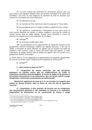 Code Général des Impôts
Le 14-06-2012
141
3°- les actes d’adoul qui confirment les conventions passées sous une
autre forme et qui stipulent mutation entre vifs de biens immeubles et de droits réels
immobiliers. Ces actes ne sont dispensés du paiement du droit de mutation qu’à
concurrence du montant des droits déjà perçu ;
4°- les délivrances de legs ;
5°- les marchés de l'Etat, dont le prix doit être payé par le Trésor public ;
6°-les prorogations pures et simples de délai de paiement d’une créance ;
7°- les quittances, compensations, renonciations et tous autres actes et
écrits portant libération de sommes et valeurs mobilières, ainsi que les retraits de
réméré exercés dans les délais stipulés, lorsque l'acte constatant le retrait est
présenté à l'enregistrement avant l'expiration de ces délais ;
8°- (abrogé)240
9°- les inventaires établis après décès ;
10°- les constitutions ou les augmentations de capital des sociétés ou des
groupements d’intérêt économique réalisées par apports nouveaux, à titre pur et
simple, à l'exclusion du passif affectant ces apports qui est assujetti aux droits de
mutation à titre onéreux, selon la nature des biens objet des apports et selon
l’importance de chaque élément dans la totalité des apports faits à la société ou au
groupement d’intérêt économique.
Le même taux de 1% est applicable aux augmentations de capital par incorporation
de réserves ou de plus-values résultant de la réévaluation de l’actif social241
.
E.- (abrogé)242
F.- Sont soumis au taux de 4%243
:
1°- l'acquisition de locaux construits, par des personnes
physiques ou morales autres que les établissements de crédit et
organismes assimilés, Bank Al-Maghrib, la Caisse de dépôt et de gestion et
les sociétés d'assurances et de réassurance, que ces locaux soient à usage
d’habitation, commercial, professionnel ou administratif.
Bénéficient également du taux de 4 %, les terrains sur lesquels sont
édifiés les locaux précités, dans la limite de cinq (5) fois la superficie
couverte ;
2°- l'acquisition, à titre onéreux, de terrains nus ou comportant
des constructions destinées à être démolies et réservés à la réalisation
d'opérations de lotissement ou de construction de locaux à usage
240
Art 8 de la loi de finances n°38.07 pour l’année budgétaire 2008
241
Art 7 de la loi de finances n° 40-08 pour l’année budgétaire 2009
242
Art 8 de la loi de finances n°38.07 pour l’année budgétaire 2008
243
Art 7 de la loi de finances n°22.12 pour l’année budgétaire 2012. Ce taux est applicable aux actes
et conventions établis à compter du 17 mai 2012.
 