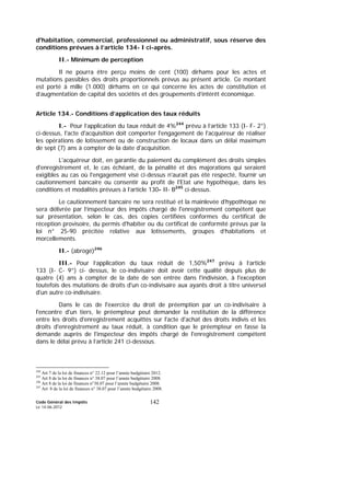 Code Général des Impôts
Le 14-06-2012
142
d'habitation, commercial, professionnel ou administratif, sous réserve des
conditions prévues à l’article 134- I ci-après.
II.- Minimum de perception
Il ne pourra être perçu moins de cent (100) dirhams pour les actes et
mutations passibles des droits proportionnels prévus au présent article. Ce montant
est porté à mille (1.000) dirhams en ce qui concerne les actes de constitution et
d’augmentation de capital des sociétés et des groupements d’intérêt économique.
Article 134.- Conditions d’application des taux réduits
I.- Pour l’application du taux réduit de 4%244
prévu à l’article 133 (I- F- 2°)
ci-dessus, l'acte d'acquisition doit comporter l'engagement de l'acquéreur de réaliser
les opérations de lotissement ou de construction de locaux dans un délai maximum
de sept (7) ans à compter de la date d'acquisition.
L'acquéreur doit, en garantie du paiement du complément des droits simples
d'enregistrement et, le cas échéant, de la pénalité et des majorations qui seraient
exigibles au cas où l'engagement visé ci-dessus n'aurait pas été respecté, fournir un
cautionnement bancaire ou consentir au profit de l'Etat une hypothèque, dans les
conditions et modalités prévues à l’article 130- II- B245
ci-dessus.
Le cautionnement bancaire ne sera restitué et la mainlevée d'hypothèque ne
sera délivrée par l’inspecteur des impôts chargé de l'enregistrement compétent que
sur présentation, selon le cas, des copies certifiées conformes du certificat de
réception provisoire, du permis d'habiter ou du certificat de conformité prévus par la
loi n° 25-90 précitée relative aux lotissements, groupes d’habitations et
morcellements.
II.- (abrogé)246
III.- Pour l’application du taux réduit de 1,50%247
prévu à l’article
133 (I- C- 9°) ci- dessus, le co-indivisaire doit avoir cette qualité depuis plus de
quatre (4) ans à compter de la date de son entrée dans l'indivision, à l'exception
toutefois des mutations de droits d'un co-indivisaire aux ayants droit à titre universel
d'un autre co-indivisaire.
Dans le cas de l'exercice du droit de préemption par un co-indivisaire à
l'encontre d'un tiers, le préempteur peut demander la restitution de la différence
entre les droits d'enregistrement acquittés sur l'acte d'achat des droits indivis et les
droits d'enregistrement au taux réduit, à condition que le préempteur en fasse la
demande auprès de l'inspecteur des impôts chargé de l'enregistrement compétent
dans le délai prévu à l’article 241 ci-dessous.
244
Art 7 de la loi de finances n° 22.12 pour l’année budgétaire 2012.
245
Art 8 de la loi de finances n° 38.07 pour l’année budgétaire 2008.
246
Art 8 de la loi de finances n°38.07 pour l’année budgétaire 2008.
247
Art 8 de la loi de finances n° 38.07 pour l’année budgétaire 2008.
 