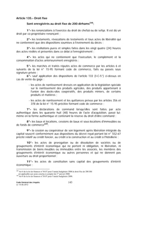 Code Général des Impôts
Le 14-06-2012
143
Article 135.- Droit fixe
Sont enregistrés au droit fixe de 200 dirhams248
:
1°- les renonciations à l'exercice du droit de chefaâ ou de sefqa. Il est dû un
droit par co-propriétaire renonçant ;
2°- les testaments, révocations de testaments et tous actes de libéralité qui
ne contiennent que des dispositions soumises à l'événement du décès ;
3°- les résiliations pures et simples faites dans les vingt quatre (24) heures
des actes résiliés et présentés dans ce délai à l'enregistrement ;
4°- les actes qui ne contiennent que l'exécution, le complément et la
consommation d'actes antérieurement enregistrés ;
5°- les marchés et traités réputés actes de commerce par les articles 6 et
suivants de la loi n° 15-95 formant code de commerce, faits ou passés sous
signature privée ;
6°- sauf application des dispositions de l’article 133 (I-C-5°) ci-dessus en
cas de vente du gage :
- les actes de nantissement dressés en application de la législation spéciale
sur le nantissement des produits agricoles, des produits appartenant à
l'union des docks-silos coopératifs, des produits miniers, de certains
produits et matières ;
- les actes de nantissement et les quittances prévus par les articles 356 et
378 de la loi n° 15-95 précitée formant code de commerce ;
7°- les déclarations de command lorsqu'elles sont faites par acte
authentique dans les quarante huit (48) heures de l'acte d'acquisition, passé lui-
même en la forme authentique et contenant la réserve du droit d'élire command ;
8°- les baux et locations, cessions de baux et sous-locations d'immeubles ou
de fonds de commerce249
;
9°- la cession au coopérateur de son logement après libération intégrale du
capital souscrit conformément aux dispositions du décret royal portant loi n° 552-67
précité relatif au crédit foncier, au crédit à la construction et au crédit à l'hôtellerie ;
10°- les actes de prorogation ou de dissolution de sociétés ou de
groupements d’intérêt économique qui ne portent ni obligation, ni libération, ni
transmission de biens meubles ou immeubles entre les associés, les membres des
groupements d’intérêt économique ou autres personnes et qui ne donnent pas
ouverture au droit proportionnel ;
11°- les actes de constitution sans capital des groupements d’intérêt
économique ;
248
Art 8 de la loi de finances n°38.07 pour l’année budgétaire 2008.le droit fixe de 200 DH
est applicable aux actes conclus à compter du 1er
janvier 2008.
249
Art 8 de la loi de finances n°38.07 pour l’année budgétaire 2008.
 