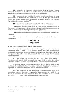 Code Général des Impôts
Le 14-06-2012
144
12°- les ventes ou mutations à titre onéreux de propriété ou d'usufruit
d'aéronefs, de navires ou de bateaux, à l'exclusion des mutations à titre onéreux de
yachts ou de bateaux de plaisance intervenues entre particuliers.
13°- les contrats de crédit-bail immobilier relatifs aux locaux à usage
professionnel ou d'habitation, leur résiliation en cours de bail par consentement
mutuel des parties, ainsi que les cessions de ces locaux au profit des preneurs
figurant dans les contrats susvisés;250
14°- sous réserve des dispositions de l’article 129- V - 4° ci-dessus :
a) les actes relatifs aux opérations de crédit conclus entre les sociétés de
financement et les particuliers, de constitutions d’hypothèque et de nantissement sur
fonds de commerce consentis en garantie desdites opérations ;
b) les actes de mainlevées d’hypothèque et de nantissement sur fonds de
commerce ;
15°- tous autres actes innommés qui ne peuvent donner lieu au droit
proportionnel.
Chapitre IV
Obligations
Article 136.- Obligations des parties contractantes
I.- A défaut d’actes et sous réserve des dispositions du III ci-après, les
conventions visées à l’article 127- I- A ci-dessus doivent faire l’objet de déclarations
détaillées et estimatives, à souscrire auprès de l’inspecteur des impôts chargé de
l’enregistrement dans les trente (30) jours de l’entrée en possession des biens objet
de ces conventions.
II.- Les parties qui rédigent un acte sous seing privé soumis à
l'enregistrement doivent établir un double sur papier timbré, revêtu des mêmes
signatures que l'acte lui-même et qui reste déposé au bureau de l'enregistrement.
Si ce double n'a pas été ou n'a pu être établi, il y est suppléé par une copie
certifiée conforme à l’original par l’inspecteur des impôts chargé de l’enregistrement,
signée par les parties ou l’une d’entre elles et conservée au bureau.
III.- Sont dispensés de leur présentation à l’enregistrement, les actes et
conventions exonérés des droits en application des dispositions de l’article 129 ci-
dessus, à l’exception de ceux constatant l’une des opérations visées à l’article
127 (I- A- 1°, 2°, 3° et B- 2°) ci-dessus qui sont enregistrés gratis.
250
Art 7 de la loi de finances n° 48.09 pour l’année budgétaire 2010.
 