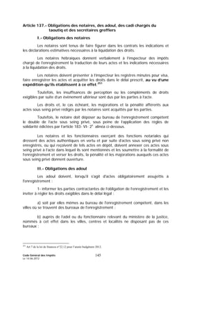 Code Général des Impôts
Le 14-06-2012
145
Article 137.- Obligations des notaires, des adoul, des cadi chargés du
taoutiq et des secrétaires greffiers
I.- Obligations des notaires
Les notaires sont tenus de faire figurer dans les contrats les indications et
les déclarations estimatives nécessaires à la liquidation des droits.
Les notaires hébraïques donnent verbalement à l’inspecteur des impôts
chargé de l’enregistrement la traduction de leurs actes et les indications nécessaires
à la liquidation des droits.
Les notaires doivent présenter à l’inspecteur les registres minutes pour visa,
faire enregistrer les actes et acquitter les droits dans le délai prescrit, au vu d’une
expédition qu’ils établissent à ce effet.251
Toutefois, les insuffisances de perception ou les compléments de droits
exigibles par suite d’un évènement ultérieur sont dus par les parties à l’acte.
Les droits et, le cas échéant, les majorations et la pénalité afférents aux
actes sous seing privé rédigés par les notaires sont acquittés par les parties.
Toutefois, le notaire doit déposer au bureau de l’enregistrement compétent
le double de l’acte sous seing privé, sous peine de l’application des règles de
solidarité édictées par l’article 183- VI- 2e
alinéa ci-dessous.
Les notaires et les fonctionnaires exerçant des fonctions notariales qui
dressent des actes authentiques en vertu et par suite d’actes sous seing privé non
enregistrés, ou qui reçoivent de tels actes en dépôt, doivent annexer ces actes sous
seing privé à l’acte dans lequel ils sont mentionnés et les soumettre à la formalité de
l’enregistrement et verser les droits, la pénalité et les majorations auxquels ces actes
sous seing privé donnent ouverture.
II.- Obligations des adoul
Les adoul doivent, lorsqu'il s'agit d'actes obligatoirement assujettis à
l'enregistrement :
1- informer les parties contractantes de l’obligation de l’enregistrement et les
inviter à régler les droits exigibles dans le délai légal :
a) soit par elles mêmes au bureau de l'enregistrement compétent, dans les
villes où se trouvent des bureaux de l'enregistrement ;
b) auprès de l’adel ou du fonctionnaire relevant du ministère de la justice,
nommés à cet effet dans les villes, centres et localités ne disposant pas de ces
bureaux ;
251
Art 7 de la loi de finances n°22.12 pour l’année budgétaire 2012.
 