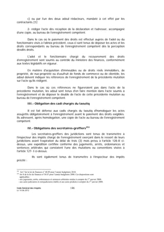 Code Général des Impôts
Le 14-06-2012
146
c) ou par l’un des deux adoul rédacteurs, mandaté à cet effet par les
contractants.252
2- rédiger l’acte dès réception de la déclaration et l’adresser, accompagné
d’une copie, au bureau de l’enregistrement compétent.
Dans le cas où le paiement des droits est effectué auprès de l’adel ou du
fonctionnaire visés à l’alinéa précédent, ceux-ci sont tenus de déposer les actes et les
droits correspondants au bureau de l’enregistrement compétent dès la perception
desdits droits.
L'adel et le fonctionnaire chargé du recouvrement des droits
d’enregistrement sont soumis au contrôle du ministère des finances, conformément
aux textes législatifs en vigueur.
En matière d'acquisition d'immeubles ou de droits réels immobiliers, de
propriété, de nue-propriété ou d’usufruit de fonds de commerce ou de clientèle, les
adoul doivent indiquer les références de l’enregistrement de la précédente mutation
sur l’acte qu’ils rédigent.
Dans le cas où ces références ne figureraient pas dans l’acte de la
précédente mutation, les adoul sont tenus d'en faire mention dans l’acte soumis à
l’enregistrement et de déposer le double de l’acte de cette précédente mutation au
bureau de l’enregistrement compétent.
III.- Obligation des cadi chargés du taoutiq
Il est fait défense aux cadis chargés du taoutiq d'homologuer les actes
assujettis obligatoirement à l'enregistrement avant le paiement des droits exigibles.
Ils adressent, après homologation, une copie de l’acte au bureau de l'enregistrement
compétent.
IV.- Obligations des secrétaires-greffiers253
Les secrétaires-greffiers des juridictions sont tenus de transmettre à
l’inspecteur des impôts chargé de l’enregistrement exerçant dans le ressort de leurs
juridictions avant l’expiration du délai de trois (3) mois prévu à l’article 128-II ci-
dessus, une expédition certifiée conforme des jugements, arrêts, ordonnances et
sentences arbitrales qui constatent l’une des mutations ou conventions visées à
l’article 127- I ci-dessus.
Ils sont également tenus de transmettre à l’inspecteur des impôts
précité :
252
Art 7 de la loi de finances n° 48.09 pour l’année budgétaire 2010.
253
Art 8 de la loi de finances n°38.07 pour l’année budgétaire 2008. Ces dispositions sont
applicables :
- aux jugements, arrêts, ordonnances et sentences arbitrales rendus à compter du 1er
janvier 2008;
- aux actes judiciaires et extrajudiciaires établis et aux actes produits à compter du 1er
janvier 2008.
 
