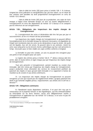Code Général des Impôts
Le 14-06-2012
147
- dans le délai de trente (30) jours prévu à l’article 128- I- A ci-dessus,
l’original des actes judiciaires et extrajudiciaires qui, par leur nature, ou en raison de
leur contenu sont passibles du droit proportionnel d’enregistrement en vertu de
l’article 133 ci-dessus ;
- dans le délai de trente (30) jours de sa production, une copie de l’acte
invoqué à l’appui d’une demande lorsque cet acte est soumis obligatoirement à
l’enregistrement en vertu des dispositions de l’article 127 ci-dessus et ne comporte
pas les références de son enregistrement.
Article 138.- Obligations des inspecteurs des impôts chargés de
l’enregistrement
I.- L’enregistrement des actes et déclarations doit être fait jour par jour et
successivement, au fur et à mesure de leur présentation.
Les inspecteurs des impôts chargés de l’enregistrement ne peuvent différer
l’accomplissement de la formalité lorsque les éléments nécessaires à la liquidation de
l’impôt sont mentionnés dans les actes ou les déclarations et que les droits, tels qu’ils
ont été liquidés, leur ont été versés. Ils peuvent dans le cas contraire, retenir les
actes sous-seing privé ou les brevets d’actes authentiques qui leur sont présentés le
temps nécessaire pour en faire établir une copie certifiée conforme à l’original.
La formalité ne peut être scindée, un acte ne pouvant être enregistré pour
une partie et non enregistré pour une autre.
Le registre des entrées prévu à l’article 126-II- 1er
alinéa ci-dessus doit être
arrêté, daté en toutes lettres et signé chaque jour par l’inspecteur des impôts chargé
de l’enregistrement.
Tout acte présenté à l’enregistrement, portant mutation ou cession d’un
immeuble, doit être retenu par l’inspecteur des impôts chargé de l’enregistrement,
jusqu’à production d’une attestation des services de recouvrement justifiant du
paiement des impôts et taxes grevant ledit immeuble et se rapportant à l’année de
mutation ou de cession et aux années antérieures.
II.- Les inspecteurs des impôts chargés de l’enregistrement ne peuvent
enregistrés un acte qui n’aurait pas été régulièrement timbré, qu’après paiement des
droits et de l’amende exigibles prévus, respectivement, aux articles 252 et 207 bis ci-
dessous254
.
Article 139.- Obligations communes
I.- Nonobstant toutes dispositions contraires, il ne peut être reçu par le
conservateur de la propriété foncière et des hypothèques, aux fins d’immatriculation
ou d’inscription sur les livres fonciers, aucun acte obligatoirement soumis à
l’enregistrement en application du I de l’article 127 ci-dessus, si cet acte n’a pas été
préalablement enregistré.
254
Art 7 de la loi de finances n° 40-08 pour l’année budgétaire 2009.
 
