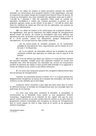 Code Général des Impôts
Le 14-06-2012
148
II.- Les adoul, les notaires et toutes personnes exerçant des fonctions
notariales, les conservateurs de la propriété foncière et des hypothèques, ainsi que
les inspecteurs des impôts chargés de l'enregistrement doivent refuser de dresser, de
recevoir ou d'enregistrer tous actes constatant des opérations visées par le dahir n°
1-63-288 du 7 joumada I 1383 (26 septembre 1963) relatif au contrôle des
opérations immobilières à réaliser par certaines personnes et portant sur des
propriétés agricoles rurales ou par l'article 10 du dahir n° 1-63-289 de même date
fixant les conditions de reprise par l'Etat des lots de colonisation, non assorties de
l'autorisation administrative.
III.- Les adoul, les notaires et les conservateurs de la propriété foncière et
des hypothèques, ainsi que les inspecteurs des impôts chargés de l’enregistrement
doivent refuser de dresser, de recevoir ou d’enregistrer tous actes afférents aux
opérations de vente, de location ou de partage visées aux articles premier et 58 de la
loi n° 25-90 précitée, relative aux lotissements, groupes d’habitations et
morcellements, s’il n’est pas fourni la copie certifiée conforme :
- soit du procès-verbal de réception provisoire ou de l’autorisation
préalable de morcellements visés, respectivement, par les articles 35 et 61
de la loi n° 25-90 précitée ;
- soit, le cas échéant, de l’attestation délivrée par le président du conseil
communal certifiant que l’opération ne tombe pas sous le coup de la loi
précitée.
IV.- Il est fait défense aux adoul, aux notaires et à toute personne exerçant
des fonctions notariales, d’établir aucun titre emportant mutation ou cession d’un
immeuble sans s’être fait présenter une attestation des services de recouvrement
justifiant du paiement des impôts et taxes grevant ledit immeuble et se rapportant à
l’année de mutation ou de cession et aux années antérieures.
V.- Les actes sous seing privé peuvent être enregistrés indistinctement dans
tous les bureaux de l’enregistrement.
Toutefois, les conventions prévues à l’article 127- I- A ci-dessus doivent être
obligatoirement enregistrées au bureau de la situation des immeubles, des fonds de
commerce ou des clientèles qui en font l’objet.
Lorsqu’une même convention a pour objet des biens situés dans le ressort
de différents bureaux, la formalité de l’enregistrement peut être accomplie dans l’un
quelconque de ces bureaux.
Les actes sous seing privé constatant la formation, la prorogation, la
transformation ou la dissolution d’une société ou d’un groupement d’intérêt
économique, l’augmentation ou la réduction de leur capital, ainsi que les actes
portant cession d’actions ou de parts sociales dans les sociétés ou de parts dans les
groupements d’intérêt économique sont enregistrés au bureau de l’enregistrement
dans le ressort duquel est situé le siège social de la société ou du groupement
d’intérêt économique.
 