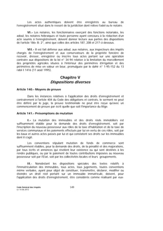 Code Général des Impôts
Le 14-06-2012
149
Les actes authentiques doivent être enregistrés au bureau de
l’enregistrement situé dans le ressort de la juridiction dont relève l’adel ou le notaire.
VI.- Les notaires, les fonctionnaires exerçant des fonctions notariales, les
adoul, les notaires hébraïques et toute personne ayant concouru à la rédaction d’un
acte soumis à l’enregistrement, doivent donner lecture aux parties des dispositions
de l’article 186- B- 2°, ainsi que celles des articles 187, 208 et 217 ci-dessous.
VII.- Il est fait défense aux adoul, aux notaires, aux inspecteurs des impôts
chargés de l’enregistrement et aux conservateurs de la propriété foncière de
recevoir, dresser, enregistrer ou inscrire tous actes portant sur une opération
contraire aux dispositions de la loi n° 34-94 relative à la limitation du morcellement
des propriétés agricoles situées à l’intérieur des périmètres d’irrigation et des
périmètres de mise en valeur en bour, promulguée par le dahir n° 1-95-152 du 13
rabii I 1416 (11 août 1995).
Chapitre V
Dispositions diverses
Article 140.- Moyens de preuve
Dans les instances relatives à l'application des droits d'enregistrement et
contrairement à l'article 404 du Code des obligations et contrats, le serment ne peut
être déféré par le juge, la preuve testimoniale ne peut être reçue qu'avec un
commencement de preuve par écrit quelle que soit l'importance du litige.
Article 141.- Présomptions de mutation
I.- La mutation des immeubles et des droits réels immobiliers est
suffisamment établie pour la demande des droits d'enregistrement, soit par
l'inscription du nouveau possesseur aux rôles de la taxe d’habitation et de la taxe de
services communaux et les paiements effectués par lui en vertu de ces rôles, soit par
les baux et autres actes passés par lui et qui constatent ses droits sur les immeubles
dont il s'agit.
Les conventions stipulant mutation de fonds de commerce sont
suffisamment établies, pour la demande des droits, de la pénalité et des majorations,
par tous écrits et annonces qui révèlent leur existence ou qui sont destinés à les
rendre publiques, ou par le paiement de toutes contributions imposées au nouveau
possesseur soit par l'Etat, soit par les collectivités locales et leurs groupements.
II.- Nonobstant les dispositions spéciales des textes relatifs à
l'immatriculation des immeubles, tous actes, tous jugements, toutes conventions
même verbales, ayant pour objet de constituer, transmettre, déclarer, modifier ou
éteindre un droit réel portant sur un immeuble immatriculé, doivent, pour
l'application des droits d'enregistrement, être considérés comme réalisant par eux-
 