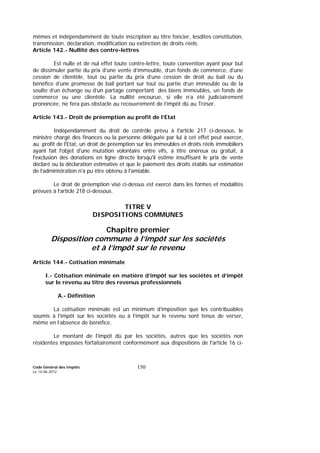 Code Général des Impôts
Le 14-06-2012
150
mêmes et indépendamment de toute inscription au titre foncier, lesdites constitution,
transmission, déclaration, modification ou extinction de droits réels.
Article 142.- Nullité des contre-lettres
Est nulle et de nul effet toute contre-lettre, toute convention ayant pour but
de dissimuler partie du prix d’une vente d’immeuble, d’un fonds de commerce, d’une
cession de clientèle, tout ou partie du prix d’une cession de droit au bail ou du
bénéfice d’une promesse de bail portant sur tout ou partie d’un immeuble ou de la
soulte d’un échange ou d’un partage comportant des biens immeubles, un fonds de
commerce ou une clientèle. La nullité encourue, si elle n’a été judiciairement
prononcée, ne fera pas obstacle au recouvrement de l’impôt dû au Trésor.
Article 143.- Droit de préemption au profit de l’Etat
Indépendamment du droit de contrôle prévu à l'article 217 ci-dessous, le
ministre chargé des finances ou la personne déléguée par lui à cet effet peut exercer,
au profit de l'Etat, un droit de préemption sur les immeubles et droits réels immobiliers
ayant fait l'objet d'une mutation volontaire entre vifs, à titre onéreux ou gratuit, à
l'exclusion des donations en ligne directe lorsqu'il estime insuffisant le prix de vente
déclaré ou la déclaration estimative et que le paiement des droits établis sur estimation
de l’administration n'a pu être obtenu à l'amiable.
Le droit de préemption visé ci-dessus est exercé dans les formes et modalités
prévues à l’article 218 ci-dessous.
TITRE V
DISPOSITIONS COMMUNES
Chapitre premier
Disposition commune à l’impôt sur les sociétés
et à l’impôt sur le revenu
Article 144.- Cotisation minimale
I.- Cotisation minimale en matière d’impôt sur les sociétés et d’impôt
sur le revenu au titre des revenus professionnels
A.- Définition
La cotisation minimale est un minimum d’imposition que les contribuables
soumis à l’impôt sur les sociétés ou à l’impôt sur le revenu sont tenus de verser,
même en l’absence de bénéfice.
Le montant de l'impôt dû par les sociétés, autres que les sociétés non
résidentes imposées forfaitairement conformément aux dispositions de l'article 16 ci-
 