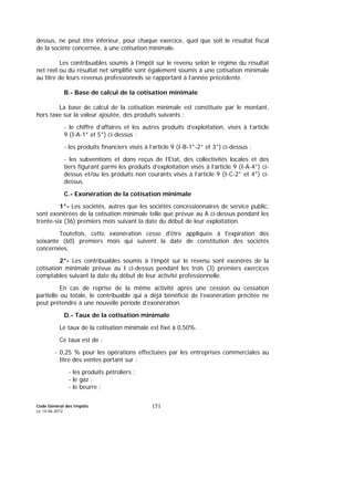 Code Général des Impôts
Le 14-06-2012
151
dessus, ne peut être inférieur, pour chaque exercice, quel que soit le résultat fiscal
de la société concernée, à une cotisation minimale.
Les contribuables soumis à l’impôt sur le revenu selon le régime du résultat
net réel ou du résultat net simplifié sont également soumis à une cotisation minimale
au titre de leurs revenus professionnels se rapportant à l’année précédente.
B.- Base de calcul de la cotisation minimale
La base de calcul de la cotisation minimale est constituée par le montant,
hors taxe sur la valeur ajoutée, des produits suivants :
- le chiffre d’affaires et les autres produits d’exploitation, visés à l’article
9 (I-A-1° et 5°) ci-dessus ;
- les produits financiers visés à l’article 9 (I-B-1°-2° et 3°) ci-dessus ;
- les subventions et dons reçus de l’Etat, des collectivités locales et des
tiers figurant parmi les produits d’exploitation visés à l’article 9 (I-A-4°) ci-
dessus et/ou les produits non courants visés à l’article 9 (I-C-2° et 4°) ci-
dessus.
C.- Exonération de la cotisation minimale
1°- Les sociétés, autres que les sociétés concessionnaires de service public,
sont exonérées de la cotisation minimale telle que prévue au A ci-dessus pendant les
trente-six (36) premiers mois suivant la date du début de leur exploitation.
Toutefois, cette exonération cesse d'être appliquée à l'expiration des
soixante (60) premiers mois qui suivent la date de constitution des sociétés
concernées.
2°- Les contribuables soumis à l’impôt sur le revenu sont exonérés de la
cotisation minimale prévue au I ci-dessus pendant les trois (3) premiers exercices
comptables suivant la date du début de leur activité professionnelle.
En cas de reprise de la même activité après une cession ou cessation
partielle ou totale, le contribuable qui a déjà bénéficié de l’exonération précitée ne
peut prétendre à une nouvelle période d’exonération.
D.- Taux de la cotisation minimale
Le taux de la cotisation minimale est fixé à 0,50%.
Ce taux est de :
- 0,25 % pour les opérations effectuées par les entreprises commerciales au
titre des ventes portant sur :
- les produits pétroliers ;
- le gaz ;
- le beurre ;
 