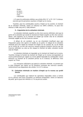 Code Général des Impôts
Le 14-06-2012
152
- l'huile ;
- le sucre ;
- la farine ;
- l'eau ;
- l'électricité.
- 6 % pour les professions définies aux articles 89-I-12° et 91- VI-1°ci-dessus,
exercées par les personnes soumises à l’impôt sur le revenu.
Toutefois, pour les contribuables soumis à l’impôt sur les sociétés, le montant
de la cotisation minimale, même en l’absence de chiffre d’affaires, ne peut être
inférieur à mille cinq cent (1.500) dirhams.
E.- Imputation de la cotisation minimale
La cotisation minimale acquittée au titre d'un exercice déficitaire ainsi que la
partie de la cotisation qui excède le montant de l'impôt acquitté au titre d'un exercice
donné, sont imputées sur le montant de l'impôt qui excède celui de la cotisation
minimale exigible au titre de l'exercice suivant.
A défaut de cet excédent, ou en cas d'excédent insuffisant pour que
l'imputation puisse être opérée en totalité ou en partie, le reliquat de la cotisation
minimale peut être déduit du montant de l'impôt sur les sociétés dû, ou de l’impôt
sur le revenu dû, au titre des exercices suivants jusqu'au troisième exercice qui suit
l'exercice déficitaire ou celui au titre duquel le montant de ladite cotisation excède
celui de l'impôt.
La cotisation minimale est imputable sur le montant de l'impôt sur le revenu.
Toutefois, lorsque la fraction du montant de l'impôt sur le revenu correspondant au
revenu professionnel par rapport au revenu global imposable du contribuable s'avère
inférieure au montant de la cotisation prévue au A ci-dessus, la différence reste
acquise au Trésor.
Les entreprises déficitaires qui paient la cotisation minimale, ne perdent pas
le droit d'imputer leur déficit sur les bénéfices éventuels des exercices suivants,
conformément aux dispositions des articles 12 et 37 ci-dessus.
II.- Cotisation minimale en matière d’impôt sur le revenu sur profit
foncier
Les contribuables qui réalisent les opérations imposables visées à l’article
61-II ci-dessus sont tenus d’acquitter un minimum d’imposition, même en l’absence
de profit, qui ne peut être inférieur à 3 % du prix de cession.
 