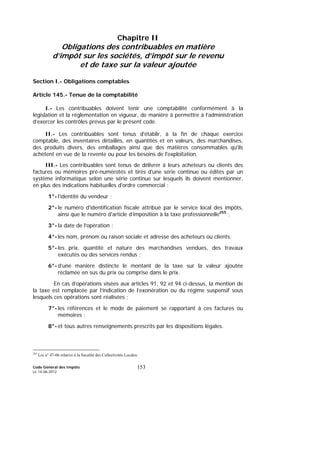 Code Général des Impôts
Le 14-06-2012
153
Chapitre II
Obligations des contribuables en matière
d’impôt sur les sociétés, d’impôt sur le revenu
et de taxe sur la valeur ajoutée
Section I.- Obligations comptables
Article 145.- Tenue de la comptabilité
I.- Les contribuables doivent tenir une comptabilité conformément à la
législation et la réglementation en vigueur, de manière à permettre à l’administration
d’exercer les contrôles prévus par le présent code.
II.- Les contribuables sont tenus d'établir, à la fin de chaque exercice
comptable, des inventaires détaillés, en quantités et en valeurs, des marchandises,
des produits divers, des emballages ainsi que des matières consommables qu'ils
achètent en vue de la revente ou pour les besoins de l'exploitation.
III.- Les contribuables sont tenus de délivrer à leurs acheteurs ou clients des
factures ou mémoires pré-numérotés et tirés d'une série continue ou édités par un
système informatique selon une série continue sur lesquels ils doivent mentionner,
en plus des indications habituelles d'ordre commercial :
1°- l’identité du vendeur ;
2°- le numéro d'identification fiscale attribué par le service local des impôts,
ainsi que le numéro d'article d’imposition à la taxe professionnelle255
;
3°- la date de l’opération ;
4°- les nom, prénom ou raison sociale et adresse des acheteurs ou clients;
5°- les prix, quantité et nature des marchandises vendues, des travaux
exécutés ou des services rendus ;
6°- d’une manière distincte le montant de la taxe sur la valeur ajoutée
réclamée en sus du prix ou comprise dans le prix.
En cas d’opérations visées aux articles 91, 92 et 94 ci-dessus, la mention de
la taxe est remplacée par l’indication de l’exonération ou du régime suspensif sous
lesquels ces opérations sont réalisées ;
7°- les références et le mode de paiement se rapportant à ces factures ou
mémoires ;
8°- et tous autres renseignements prescrits par les dispositions légales.
255
Loi n° 47-06 relative à la fiscalité des Collectivités Locales.
 