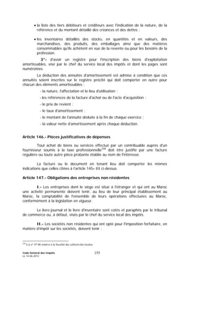 Code Général des Impôts
Le 14-06-2012
155
• la liste des tiers débiteurs et créditeurs avec l'indication de la nature, de la
référence et du montant détaillé des créances et des dettes ;
• les inventaires détaillés des stocks, en quantités et en valeurs, des
marchandises, des produits, des emballages ainsi que des matières
consommables qu'ils achètent en vue de la revente ou pour les besoins de la
profession.
3°- d'avoir un registre pour l'inscription des biens d'exploitation
amortissables, visé par le chef du service local des impôts et dont les pages sont
numérotées.
La déduction des annuités d'amortissement est admise à condition que ces
annuités soient inscrites sur le registre précité qui doit comporter en outre pour
chacun des éléments amortissables :
- la nature, l'affectation et le lieu d'utilisation ;
- les références de la facture d'achat ou de l'acte d'acquisition ;
- le prix de revient ;
- le taux d'amortissement ;
- le montant de l'annuité déduite à la fin de chaque exercice ;
- la valeur nette d’amortissement après chaque déduction.
Article 146.- Pièces justificatives de dépenses
Tout achat de biens ou services effectué par un contribuable auprès d'un
fournisseur soumis à la taxe professionnelle258
doit être justifié par une facture
régulière ou toute autre pièce probante établie au nom de l'intéressé.
La facture ou le document en tenant lieu doit comporter les mêmes
indications que celles citées à l’article 145- III ci-dessus.
Article 147.- Obligations des entreprises non résidentes
I.- Les entreprises dont le siège est situé à l'étranger et qui ont au Maroc
une activité permanente doivent tenir, au lieu de leur principal établissement au
Maroc, la comptabilité de l'ensemble de leurs opérations effectuées au Maroc,
conformément à la législation en vigueur.
Le livre-journal et le livre d'inventaire sont cotés et paraphés par le tribunal
de commerce ou, à défaut, visés par le chef du service local des impôts.
II.- Les sociétés non résidentes qui ont opté pour l'imposition forfaitaire, en
matière d’impôt sur les sociétés, doivent tenir :
258
Loi n° 47-06 relative à la fiscalité des collectivités locales.
 