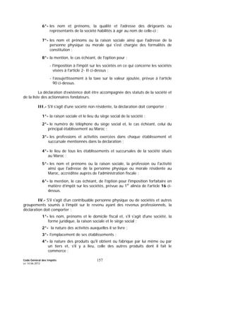 Code Général des Impôts
Le 14-06-2012
157
6°- les nom et prénoms, la qualité et l'adresse des dirigeants ou
représentants de la société habilités à agir au nom de celle-ci ;
7°- les nom et prénoms ou la raison sociale ainsi que l'adresse de la
personne physique ou morale qui s'est chargée des formalités de
constitution ;
8°- la mention, le cas échéant, de l'option pour :
- l'imposition à l'impôt sur les sociétés en ce qui concerne les sociétés
visées à l'article 2- II ci-dessus ;
- l’assujettissement à la taxe sur la valeur ajoutée, prévue à l’article
90 ci-dessus.
La déclaration d’existence doit être accompagnée des statuts de la société et
de la liste des actionnaires fondateurs.
III.- S'il s'agit d'une société non résidente, la déclaration doit comporter :
1°- la raison sociale et le lieu du siège social de la société ;
2°- le numéro de téléphone du siège social et, le cas échéant, celui du
principal établissement au Maroc ;
3°- les professions et activités exercées dans chaque établissement et
succursale mentionnés dans la déclaration ;
4°- le lieu de tous les établissements et succursales de la société situés
au Maroc ;
5°- les nom et prénoms ou la raison sociale, la profession ou l'activité
ainsi que l'adresse de la personne physique ou morale résidente au
Maroc, accréditée auprès de l'administration fiscale ;
6°- la mention, le cas échéant, de l'option pour l'imposition forfaitaire en
matière d’impôt sur les sociétés, prévue au 1er
alinéa de l'article 16 ci-
dessus.
IV.- S'il s'agit d'un contribuable personne physique ou de sociétés et autres
groupements soumis à l’impôt sur le revenu ayant des revenus professionnels, la
déclaration doit comporter :
1°- les nom, prénoms et le domicile fiscal et, s'il s'agit d'une société, la
forme juridique, la raison sociale et le siège social ;
2°- la nature des activités auxquelles il se livre ;
3°- l'emplacement de ses établissements ;
4°- la nature des produits qu'il obtient ou fabrique par lui même ou par
un tiers et, s'il y a lieu, celle des autres produits dont il fait le
commerce ;
 