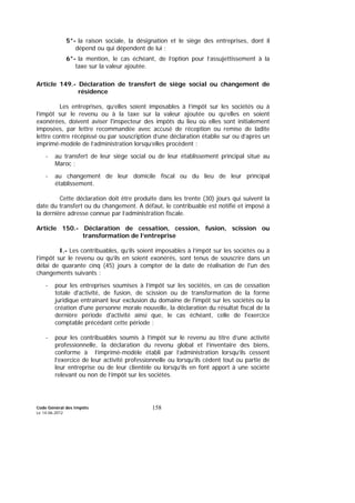 Code Général des Impôts
Le 14-06-2012
158
5°- la raison sociale, la désignation et le siège des entreprises, dont il
dépend ou qui dépendent de lui ;
6°- la mention, le cas échéant, de l’option pour l’assujettissement à la
taxe sur la valeur ajoutée.
Article 149.- Déclaration de transfert de siège social ou changement de
résidence
Les entreprises, qu’elles soient imposables à l’impôt sur les sociétés ou à
l’impôt sur le revenu ou à la taxe sur la valeur ajoutée ou qu’elles en soient
exonérées, doivent aviser l'inspecteur des impôts du lieu où elles sont initialement
imposées, par lettre recommandée avec accusé de réception ou remise de ladite
lettre contre récépissé ou par souscription d’une déclaration établie sur ou d’après un
imprimé-modèle de l’administration lorsqu’elles procèdent :
- au transfert de leur siège social ou de leur établissement principal situé au
Maroc ;
- au changement de leur domicile fiscal ou du lieu de leur principal
établissement.
Cette déclaration doit être produite dans les trente (30) jours qui suivent la
date du transfert ou du changement. A défaut, le contribuable est notifié et imposé à
la dernière adresse connue par l’administration fiscale.
Article 150.- Déclaration de cessation, cession, fusion, scission ou
transformation de l’entreprise
I.- Les contribuables, qu’ils soient imposables à l’impôt sur les sociétés ou à
l’impôt sur le revenu ou qu’ils en soient exonérés, sont tenus de souscrire dans un
délai de quarante cinq (45) jours à compter de la date de réalisation de l'un des
changements suivants :
- pour les entreprises soumises à l’impôt sur les sociétés, en cas de cessation
totale d'activité, de fusion, de scission ou de transformation de la forme
juridique entraînant leur exclusion du domaine de l'impôt sur les sociétés ou la
création d'une personne morale nouvelle, la déclaration du résultat fiscal de la
dernière période d'activité ainsi que, le cas échéant, celle de l'exercice
comptable précédant cette période ;
- pour les contribuables soumis à l’impôt sur le revenu au titre d’une activité
professionnelle, la déclaration du revenu global et l’inventaire des biens,
conforme à l’imprimé-modèle établi par l’administration lorsqu’ils cessent
l’exercice de leur activité professionnelle ou lorsqu’ils cèdent tout ou partie de
leur entreprise ou de leur clientèle ou lorsqu’ils en font apport à une société
relevant ou non de l’impôt sur les sociétés.
 