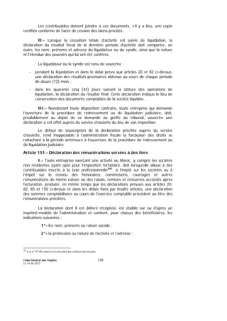 Code Général des Impôts
Le 14-06-2012
159
Les contribuables doivent joindre à ces documents, s’il y a lieu, une copie
certifiée conforme de l’acte de cession des biens précités.
II.- Lorsque la cessation totale d'activité est suivie de liquidation, la
déclaration du résultat fiscal de la dernière période d'activité doit comporter, en
outre, les nom, prénoms et adresse du liquidateur ou du syndic, ainsi que la nature
et l'étendue des pouvoirs qui lui ont été conférés.
Le liquidateur ou le syndic est tenu de souscrire :
- pendant la liquidation et dans le délai prévu aux articles 20 et 82 ci-dessus,
une déclaration des résultats provisoires obtenus au cours de chaque période
de douze (12) mois ;
- dans les quarante cinq (45) jours suivant la clôture des opérations de
liquidation, la déclaration du résultat final. Cette déclaration indique le lieu de
conservation des documents comptables de la société liquidée.
III.- Nonobstant toute disposition contraire, toute entreprise qui demande
l’ouverture de la procédure de redressement ou de liquidation judiciaire, doit,
préalablement au dépôt de sa demande au greffe du tribunal, souscrire une
déclaration à cet effet auprès du service d’assiette du lieu de son imposition.
Le défaut de souscription de la déclaration précitée auprès du service
d’assiette, rend inopposable à l’administration fiscale la forclusion des droits se
rattachant à la période antérieure à l’ouverture de la procédure de redressement ou
de liquidation judiciaire.
Article 151.- Déclaration des rémunérations versées à des tiers
I.- Toute entreprise exerçant une activité au Maroc, y compris les sociétés
non résidentes ayant opté pour l'imposition forfaitaire, doit lorsqu'elle alloue à des
contribuables inscrits à la taxe professionnelle261
, à l'impôt sur les sociétés ou à
l’impôt sur le revenu des honoraires, commissions, courtages et autres
rémunérations de même nature ou des rabais, remises et ristournes accordés après
facturation, produire, en même temps que les déclarations prévues aux articles 20,
82, 85 et 150 ci-dessus et dans les délais fixés par lesdits articles, une déclaration
des sommes comptabilisées au cours de l'exercice comptable précédent au titre des
rémunérations précitées.
La déclaration dont il est délivré récépissé, est établie sur ou d'après un
imprimé-modèle de l'administration et contient, pour chacun des bénéficiaires, les
indications suivantes :
1°- les nom, prénoms ou raison sociale ;
2°- la profession ou nature de l'activité et l’adresse ;
261
Loi n° 47-06 relative à la fiscalité des collectivités locales.
 