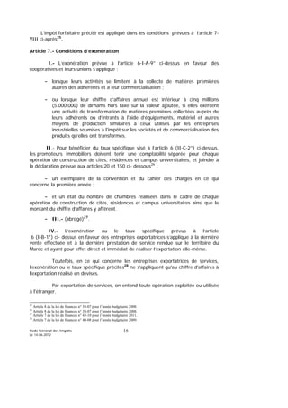 Code Général des Impôts
Le 14-06-2012
16
L’impôt forfaitaire précité est appliqué dans les conditions prévues à l’article 7-
VIII ci-après25
.
Article 7.- Conditions d’exonération
I.- L’exonération prévue à l’article 6-I-A-9° ci-dessus en faveur des
coopératives et leurs unions s’applique :
- lorsque leurs activités se limitent à la collecte de matières premières
auprès des adhérents et à leur commercialisation ;
- ou lorsque leur chiffre d’affaires annuel est inférieur à cinq millions
(5.000.000) de dirhams hors taxe sur la valeur ajoutée, si elles exercent
une activité de transformation de matières premières collectées auprès de
leurs adhérents ou d’intrants à l'aide d’équipements, matériel et autres
moyens de production similaires à ceux utilisés par les entreprises
industrielles soumises à l'impôt sur les sociétés et de commercialisation des
produits qu’elles ont transformés.
II.- Pour bénéficier du taux spécifique visé à l’article 6 (II-C-2°) ci-dessus,
les promoteurs immobiliers doivent tenir une comptabilité séparée pour chaque
opération de construction de cités, résidences et campus universitaires, et joindre à
la déclaration prévue aux articles 20 et 150 ci- dessous26
:
- un exemplaire de la convention et du cahier des charges en ce qui
concerne la première année ;
- et un état du nombre de chambres réalisées dans le cadre de chaque
opération de construction de cités, résidences et campus universitaires ainsi que le
montant du chiffre d’affaires y afférent.
- III.- (abrogé)27
.
IV.- L’exonération ou le taux spécifique prévus à l’article
6 (I-B-1°) ci- dessus en faveur des entreprises exportatrices s’applique à la dernière
vente effectuée et à la dernière prestation de service rendue sur le territoire du
Maroc et ayant pour effet direct et immédiat de réaliser l’exportation elle-même.
Toutefois, en ce qui concerne les entreprises exportatrices de services,
l'exonération ou le taux spécifique précités28
ne s'appliquent qu'au chiffre d'affaires à
l'exportation réalisé en devises.
Par exportation de services, on entend toute opération exploitée ou utilisée
à l'étranger.
25
Article 8 de la loi de finances n° 38-07 pour l’année budgétaire 2008.
26
Article 8 de la loi de finances n° 38-07 pour l’année budgétaire 2008.
27
Article 7 de la loi de finances n° 43-10 pour l’année budgétaire 2011.
28
Article 7 de la loi de finances n° 40-08 pour l’année budgétaire 2009.
 