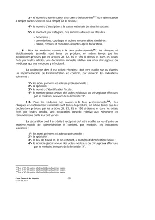 Code Général des Impôts
Le 14-06-2012
160
3°- le numéro d'identification à la taxe professionnelle262
ou l’identification
à l’impôt sur les sociétés ou à l’impôt sur le revenu ;
4°- le numéro d'inscription à la caisse nationale de sécurité sociale ;
5°- le montant, par catégorie, des sommes allouées au titre des :
- honoraires ;
- commissions, courtages et autres rémunérations similaires ;
- rabais, remises et ristournes accordés après facturation.
II.- Pour les médecins soumis à la taxe professionnelle263
, les cliniques et
établissements assimilés sont tenus de produire, en même temps que les
déclarations prévues par les articles 20, 82, 85 et 150 ci-dessus et dans les délais
fixés par lesdits articles, une déclaration annuelle relative aux actes chirurgicaux ou
médicaux que ces médecins y effectuent.
La déclaration dont il est délivré récépissé, doit être établie sur ou d'après
un imprimé-modèle de l'administration et contenir, par médecin les indications
suivantes :
1°- les nom, prénoms et adresse professionnelle ;
2°- la spécialité ;
3°- le numéro d'identification fiscale ;
4°- le nombre global annuel des actes médicaux ou chirurgicaux effectués
par le médecin, relevant de la lettre clé "K".
III.- Pour les médecins non soumis à la taxe professionnelle264
, les
cliniques et établissements assimilés sont tenus de produire, en même temps que les
déclarations prévues par les articles 20, 82, 85 et 150 ci-dessus et dans les délais
fixés par lesdits articles, une déclaration annuelle relative aux honoraires et
rémunérations qu’ils leur ont versés.
La déclaration dont il est délivré récépissé doit être établie sur ou d'après un
imprimé-modèle de l'administration et contenir, par médecin, les indications
suivantes :
1°- les nom, prénoms et adresse personnelle ;
2°- la spécialité ;
3°- le lieu de travail et, le cas échéant, le numéro d'identification fiscale ;
4°- le nombre global annuel des actes médicaux ou chirurgicaux effectués
par le médecin, relevant de la lettre clé "K".
262
Loi n° 47-06 relative à la fiscalité des collectivités locales.
263
Loi n° 47-06 relative à la fiscalité des collectivités locales.
264
Loi n° 47-06 relative à la fiscalité des collectivités locales.
 