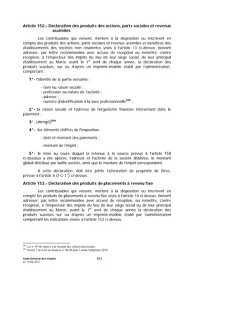 Code Général des Impôts
Le 14-06-2012
161
Article 152.- Déclaration des produits des actions, parts sociales et revenus
assimilés
Les contribuables qui versent, mettent à la disposition ou inscrivent en
compte des produits des actions, parts sociales et revenus assimilés et bénéfices des
établissements des sociétés non résidentes visés à l’article 13 ci-dessus, doivent
adresser, par lettre recommandée avec accusé de réception ou remettre, contre
récépissé, à l’inspecteur des impôts du lieu de leur siège social, de leur principal
établissement au Maroc avant le 1er
avril de chaque année, la déclaration des
produits susvisés, sur ou d’après un imprimé-modèle établi par l’administration,
comportant :
1°- l'identité de la partie versante :
- nom ou raison sociale ;
- profession ou nature de l'activité ;
- adresse ;
- numéro d’identification à la taxe professionnelle265
;
2°- la raison sociale et l'adresse de l'organisme financier intervenant dans le
paiement ;
3°- (abrogé)266
4°- les éléments chiffrés de l'imposition :
- date et montant des paiements ;
- montant de l'impôt ;
5°- le mois au cours duquel la retenue à la source prévue à l’article 158
ci-dessous a été opérée, l’adresse et l’activité de la société débitrice, le montant
global distribué par ladite société, ainsi que le montant de l’impôt correspondant.
A cette déclaration, doit être jointe l’attestation de propriété de titres,
prévue à l’article 6 (I-C-1°) ci-dessus.
Article 153.- Déclaration des produits de placements à revenu fixe
Les contribuables qui versent, mettent à la disposition ou inscrivent en
compte les produits de placements à revenu fixe visés à l’article 14 ci-dessus, doivent
adresser, par lettre recommandée avec accusé de réception, ou remettre, contre
récépissé, à l’inspecteur des impôts du lieu de leur siège social ou de leur principal
établissement au Maroc, avant le 1er
avril de chaque année la déclaration des
produits susvisés sur ou d’après un imprimé-modèle établi par l’administration
comportant les indications visées à l’article 152 ci-dessus.
265
Loi n° 47-06 relative à la fiscalité des collectivités locales.
266
Article 7 de la loi de finances n° 48-09 pour l’année budgétaire 2010.
 